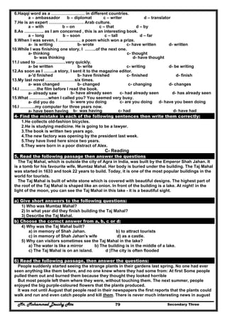 Mr. Mohammed Deushy Ata Secondary Three79
6.Haqqi word as a …………………… in different countries.
a – ambassador b – diplomat c – writer d – translator
7.He is an expert ……………………. Arab culture.
a – with b – on c – that d – by
8.As ………….. as I am concerned , this is an interesting book.
a – long b – soon c – tall d – far
9.When l was seven, l ……………. a poem which won a prize.
a- is writing b- wrote c- have written d- written
10.While I was finishing one story, I ……..of the next one.
a- thinking c- thought
b- was thinking d- have thought
11.I used to …………………very quickly.
a- be written b- write c- writing d- be writing
12.As soon as I ……..a story, I sent it to the magazine editor.
a-'d finished b- have finished c- finished d- finish
13.My last novel …………………six times.
a- was changed b- changed c- changing d- changes
14.I …………the film before I read the book.
a- already saw b- have already seen c- had already seen d- has already seen
15.What …………..when I called you? You seemed very busy.
a- did you do b- were you doing c- are you doing d- have you been doing
16.I ………..my computer for three years now.
a- have been having b- was having c- had d- have had
4- Find the mistake in each of the following sentences then write them correctly:
1.He collects old-fashion bicycles.
2.He is studying medicine. He is going to be a lawyer.
3.The book is written two years ago.
4.The new factory was opening by the president last week.
5.They have lived here since two years.
6.They were born in a poor distract of Alex.
C- Reading
5. Read the following passage then answer the questions
The Taj Mahal, which is outside the city of Agra in India, was built by the Emperor Shah Jahan. It
is a tomb for his favourite wife, Mumtaz Mahal. Her body is buried under the building. The Taj Mahal
was started in 1633 and took 22 years to build. Today, it is one of the most popular buildings in the
world for tourists.
The Taj Mahal is built of white stone which is covered with beautiful designs. The highest part of
the roof of the Taj Mahal is shaped like an onion. In front of the building is a lake. At night! in the
light of the moon, you can see the Taj Mahal in this lake - it is a beautiful sight.
a) Give short answers to the following questions:
1) Who was Mumtaz Mahal?
2) In what year did they finish building the Taj Mahal?
3) Describe the Taj Mahal.
b) Choose the cormct answer from a, b, c or d:
4) Why was the Taj Mahal built?
a) in memory of Shah Jahan. b) to attract tourists
c) in memory of Shah Jahan's wife d) as a castle.
5) Why can visitors sometimes see the Taj Mahal in the lake?
a) The water is like a mirror b) The building is in the middle of a lake.
c) The Taj Mahal is on an island. d )The city is often flooded
6) Read the following passage, then answer the questions:
People suddenly started seeing the strange plants in their gardens last spring. No one had ever
seen anything like them before, and no one knew where they had some from: At first Some people
pulled them out and burned them because they thought they looked horrible
But most people left them where they were, without touching them. The next summer, people
enjoyed the big purple-coloured flowers that the plants produced.
It was not until August that people read in their newspapers the first reports that the plants could
walk and run and even catch people and kill them. There is never much interesting news in august
 