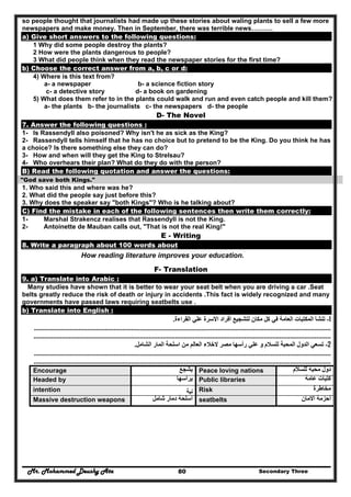 Mr. Mohammed Deushy Ata Secondary Three80
so people thought that journalists had made up these stories about waling plants to sell a few more
newspapers and make money. Then in September, there was terrible news……….
a) Give short answers to the following questions:
1 Why did some people destroy the plants?
2 How were the plants dangerous to people?
3 What did people think when they read the newspaper stories for the first time?
b) Choose the correct answer from a, b, c or d:
4) Where is this text from?
a- a newspaper b- a science fiction story
c- a detective story d- a book on gardening
5) What does them refer to in the plants could walk and run and even catch people and kill them?
a- the plants b- the journalists c- the newspapers d- the people
D- The Novel
7. Answer the following questions :
1- Is Rassendyll also poisoned? Why isn't he as sick as the King?
2- Rassendyll tells himself that he has no choice but to pretend to be the King. Do you think he has
a choice? Is there something else they can do?
3- How and when will they get the King to Strelsau?
4- Who overhears their plan? What do they do with the person?
B) Read the following quotation and answer the questions:
"God save both Kings."
1. Who said this and where was he?
2. What did the people say just before this?
3. Why does the speaker say "both Kings"? Who is he talking about?
C) Find the mistake in each of the following sentences then write them correctly:
1- Marshal Strakencz realises that Rassendyll is not the King.
2- Antoinette de Mauban calls out, "That is not the real King!"
E - Writing
8. Write a paragraph about 100 words about
How reading literature improves your education.
F- Translation
9. a) Translate into Arabic :
Many studies have shown that it is better to wear your seat belt when you are driving a car .Seat
belts greatly reduce the risk of death or injury in accidents .This fact is widely recognized and many
governments have passed laws requiring seatbelts use .
b) Translate into English :
1-‫القراءة‬ ‫علي‬ ‫األسرة‬ ‫أفراد‬ ‫لتشجيع‬ ‫مكان‬ ‫كل‬ ‫في‬ ‫العامة‬ ‫المكتبات‬ ‫تنشأ‬.
......................................................................................................................................................................................
........................................................................................................................................................................
2-‫الشامل‬ ‫المار‬ ‫اسلحة‬ ‫من‬ ‫العالم‬ ‫الخالء‬ ‫مصر‬ ‫رأسھا‬ ‫علي‬ ‫و‬ ‫للسالم‬ ‫المحبة‬ ‫الدول‬ ‫تسعي‬.
......................................................................................................................................................................................
........................................................................................................................................................................
Encourage ‫يشجع‬ Peace loving nations ‫للسالم‬ ‫محبه‬ ‫دول‬
Headed by ‫يرأسھا‬ Public libraries ‫عامة‬ ‫كتبات‬
intention ‫ﻧﻳﺔ‬ Risk ‫مخاطرة‬
Massive destruction weapons ‫شامل‬ ‫دمار‬ ‫أسلحة‬ seatbelts ‫االمان‬ ‫أحزمة‬
 