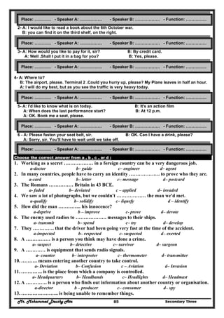 Mr. Mohammed Deushy Ata Secondary Three85
2- A: I would like to read a book about the 6th October war.
B: you can find it on the third shelf, on the right.
3- A: How would you like to pay for it, sir? B: By credit card.
A: Well .Shall I put it in a bag for you? B: Yes, please.
4- A: Where to?
B: The airport, please. Terminal 2 .Could you hurry up, please? My Plane leaves in half an hour.
A: I will do my best, but as you see the traffic is very heavy today.
5- A: I'd like to know what is on today. B: It's an action film
A: When does the last performance start? B: At 12 p.m.
A: OK. Book me a seat, please.
6 - A: Please fasten your seat belt, sir. B: OK. Can I have a drink, please?
A: Sorry, sir. You'll have to wait until we take off.
Choose the correct answer from a , b , c , or d :
1. Working as a secret ……………… in a foreign country can be a very dangerous job.
a-doctor b– guide c– engineer d– agent
2. In many countries, people have to carry an identity ………………. to prove who they are.
a-card b– letter c– message d– postcard
3. The Romans …………… Britain in 43 BCE.
a- faded b– deviated c – applied d– invaded
4. We saw a lot of photographs, but we couldn't ……………… the man we'd met.
a-qualify b– solidify c– liquefy d – identify
5. How did the man ………….. his innocence?
a-deprive b – improve c- prove d– devote
6. The enemy used radios to ………………. messages to their ships.
a- transmit b– spend c– try d– develop
7. They …………. that the driver had been going very fast at the time of the accident.
a-inspected b– respected c- suspected d– exerted
8. A …………… is a person you think may have done a crime.
a- suspect b– detective c– survivor d– surgeon
9. A ………… is equipment that sends radio signals.
a- counter b– interpreter c– thermometer d– transmitter
10. ………. means entering another country to take control.
a- Deviation b– Confusion c – Aviation d– Invasion
11. …………. is the place from which a company is controlled.
a- Headquarters b– Headbands c– Headlights d– Headmast
12. A …………. is a person who finds out information about another country or organisation.
a-director b – producer c– consumer d– spy
13. ………………….. is being unable to remember things.
Place: ………… - Speaker A: ……………. - Speaker B: ……………… - Function: ……………
Place: ………… - Speaker A: ……………. - Speaker B: ……………… - Function: ……………
Place: ………… - Speaker A: ……………. - Speaker B: ……………… - Function: ……………
Place: ………… - Speaker A: ……………. - Speaker B: ……………… - Function: ……………
Place: ………… - Speaker A: ……………. - Speaker B: ……………… - Function: ……………
Place: ………… - Speaker A: ……………. - Speaker B: ……………… - Function: ……………
 
