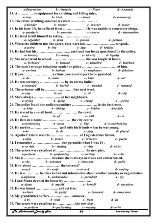 Mr. Mohammed Deushy Ata Secondary Three86
a-Depression b– Amnesia c– Fever d– Anaemia
14. A ………….. is equipment for catching and killing mice.
a- trap b– trick c – truck d– mousetrap
15. The crime of killing someone is called …………………. .
a-blender b– border c– murder d– boiler
16. In his later life, he suffered from ……………… . He was unable to remember things.
a- paralysis b– amnesia c– cancer d – rheumatism
17. He tried to kill himself by taking …………………. .
a- vegetable b– fruit c– poison d– protein
18. When the children met the queen, they were too …………………….. to speak.
a-active b– shy c– lazy d– helpful
19. He had lost his ……………………….. card and was being questioned by the police.
a- honesty b – enmity c– identity d– legality
20. She never went to school. ……………………….. she was taught at home.
a- Included b– Instead c– Installed d– Indebted
21. The man's strange behaviour made the police ………………………… of him.
a- envious b– jealous c– suspicious d– fabulous
22. If you …………………… a crime, you must expect to be punished.
a- do b– make c– have d– act
23. He was seriously ………………… by an enemy bullet.
a-wounded b– buried c – handed d– rammed
24. The prisoner will be …………………… free next week.
a- stay b– set c– sit d– slip
25. She's always ………………….. on her neighbours.
a- trying b– dying c– crying d – spying
26. The police found the radio transmitter …………………. in the bathroom.
a- hide b – hiding c– hidden d-to hide
27. He stayed in a small hotel ………………… the coast.
a-on b– of c– with d– in
28. He lives in a house …………………… the city centre.
a-overlooking b– looks c– like d– is overlooking
29. He used to …………………… golf with his friends when he was young.
a-do b– do c– play d– played
30. Agatha Christie was the …………………… of English crime fiction.
a-king b– prince c– princess d– queen
31. I remember …………………… the pyramids when I was 10 .
a- to visit b – visiting c– visit d– visits
32. The actors were excellent at …………………… the new play.
a-perform b– performing c– writing d– write
33. She is …………………… because she is always nervous and embarrassed.
a- shy b– ashamed c– innocent d– guilty
34. How about …………………… the internet?
a-surf b – surfs c– to surf d– surfing
35. He is a ………… he tries to find out information about another country or organization.
a-diplomat b– ambassador c– president d– spy
36. I and Mona cleaned the house by ……………………
a- alone b– myself c– herself d– ourselves
37. He was found ……………….. and set free.
a-clever b– guilty c– innocent d– innocence
38. My grandfather suffers ………………. amnesia .
a-by b– with c– from d– in
39. The actors were excellent at ……………. the new play.
a- perform b– performing c– writing d– write
 