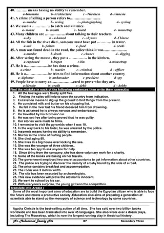 Mr. Mohammed Deushy Ata Secondary Three87
40. ………. means having no ability to remember.
a-Insomnia b–Architecture c –Tiredness d–Amnesia
41. A crime of killing a person refers to……………………..
a- murder b– saving c– photographing d– cycling
42. We used a …………… to catch and kill mice.
a- mouse b– mouth c– board d– mousetrap
43. Many children are …………….. about talking to their teachers
a-shy b - ashamed c– shyness d -Chinese
44. All the fish in the river died , someone must have put ………… in water.
a-salt b- poison c- food d- seeds
45. A man was found dead in the road, the police think it was………………..
a-murder b–death c–chance d– digging
46. After seeing the mouse , they put a …………… in the kitchen.
a-cupboard b-teapot c-bin d-mousetrap
47. He is a……………….he has done a crime.
a-crime b– murder c– criminal d – officer
48. He is a……………….he tries to find information about another country
a- diplomat b–ambassador c–president d–spy
49. People have to carry an………………card to prove who they are.
a-identity b– credit c– debit d – hobby
Find the mistake in each of the following sentences then write them correctly:
1. All the hostages were finally split free.
2. Finding the spies will help to save the country from indication.
3. Excavation means to dig up the ground to find things from the present.
4. He consisted milk and butter on his shopping list.
5. He fell in the river but his friend deceived him from drowning.
6. He is ashamed he is always nervous and embarrassed.
7. He travelled by his brothers' car.
8. He was set free after being proved that he was guilty.
9. Her stories were made to films.
10. I remember to visit the pyramids when I was 10.
11. In the way back to his hotel, he was arrested by the police.
12. Insomnia means having no ability to remember.
13. Murder is the crime of hurting people.
14. She died aging 80.
15. She lives in a big house over locking the sea.
16. She was the younger of three children..
17. She was too spy to ask anyone for help.
18. Since tiring from the company, she has done voluntary work for a charity.
19. Some of the books are basing on her travels.
20. The government employed two secret accountants to get information about other countries.
21. The police are trying to discover the density of a baby found by the side of a road.
22. The price contains breakfast and accommodation.
23. The room was 3 metres width.
24. The site has been executed by archaeologists.
25. This new evidence will prove the old man's innocent.
26. We went to school by his car.
27. With everyone's surprise, the young girl won the competition.
Translate into Arabic :
Some of the most important aims of education are to build the Egyptian citizen who is able to face
the future and create a productive society .Education also aims at preparing a generation of
scientists able to stand up the monopoly of science and technology by some countries .
..........................................................................................................................................................................................................................................
..................................................................................................................................................................................................................................
Agatha Christie is the best-selling author of all time. She has sold over two billion books
worldwide and has been translated into over 45 languages. She also wrote over a dozen plays,
including The Mousetrap, which is now the longest running play in theatrical history.
 