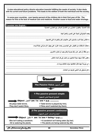 Mr. Mohammed Deushy Ata Secondary Three88
..........................................................................................................................................................................................................................................
..................................................................................................................................................................................................................................
A wise educational policy directs education towards fulfilling the needs of society. It also deals
with its current and future problems. This leads to the welfare of both the individual and the society.
..........................................................................................................................................................................................................................................
..................................................................................................................................................................................................................................
In some poor countries , over twenty percent of the children die in their first year of life . The
reason for this is the lack of medical care and medicine. Another cause is food and water shortage .
..........................................................................................................................................................................................................................................
..................................................................................................................................................................................................................................
Translate into English :
‫المصابة‬ ‫الخنازير‬ ‫مع‬ ‫المباشر‬ ‫االتصال‬ ‫من‬ ‫الخنازير‬ ‫بانفلونزا‬ ‫االصابة‬ ‫تنشأ‬
..........................................................................................................................................................................................................................................
..................................................................................................................................................................................................................................
‫الجاد‬ ‫والعمل‬ ‫الصبر‬ ‫على‬ ‫الحياة‬ ‫فى‬ ‫النجاح‬ ‫يعتمد‬
..........................................................................................................................................................................................................................................
..................................................................................................................................................................................................................................
-‫ال‬‫اكتسبھا‬ ‫التي‬ ‫بالخبرات‬ ‫لكن‬ ‫و‬ ‫عاشھا‬ ‫التي‬ ‫بالسنين‬ ‫المرء‬ ‫حياة‬ ‫تقاس‬.
..........................................................................................................................................................................................................................................
..................................................................................................................................................................................................................................
-‫نومه‬ ‫غرفة‬ ‫في‬ ‫االرسال‬ ‫جھاز‬ ‫علي‬ ‫عثروا‬ ‫بعدما‬ ‫الجاسوس‬ ‫علي‬ ‫الفبض‬ ‫من‬ ‫السلطات‬ ‫تمكنت‬.
..........................................................................................................................................................................................................................................
..................................................................................................................................................................................................................................
-‫اآلخرين‬ ‫تحترم‬ ‫أن‬ ‫يجب‬ ‫ولكن‬ ‫بحرية‬ ‫رأيك‬ ‫عن‬ ‫تعبر‬ ‫أن‬ ‫حقك‬ ‫من‬.
..........................................................................................................................................................................................................................................
..................................................................................................................................................................................................................................
-‫العالم‬ ‫أنحاء‬ ‫كل‬ ‫في‬ ‫البشر‬ ‫من‬ ‫الماليين‬ ‫حياة‬ ‫يھدد‬ ‫الغذاء‬ ‫نقص‬..
..........................................................................................................................................................................................................................................
..................................................................................................................................................................................................................................
-‫ما‬ ‫يوما‬ ‫تنكشف‬ ‫سوف‬ ‫اختفائھا‬ ‫طال‬ ‫مھما‬ ‫جريمة‬ ‫أي‬.
..........................................................................................................................................................................................................................................
..................................................................................................................................................................................................................................
-‫كان‬‫الحادث‬ ‫من‬ ‫الوحيد‬ ‫الناجي‬ ‫ھو‬ ‫صديقي‬.
..........................................................................................................................................................................................................................................
..................................................................................................................................................................................................................................
‫اﻟﻣﺑﻧﻲ‬‫ﻟﻠ‬‫ﻣﺟﻬوﻝ‬The Passive Voice
1-The passive present simple
‫ﻟﻠﻣﺟﻬوﻝ‬ ‫اﻟﻣﺑﻧﻲ‬ ‫اﻟﺑﺳﻳط‬ ‫اﻟﻣﺿﺎرع‬
Object ‫ﻣﻔﻌوﻝ‬+ am / is / are + p.p. ………….
-He plays table tennis. = Table tennis is played (by him).
-They don't watch films. = Films aren't watched (by them).
2-The passive present continuous
‫ﻟﻠﻣﺟﻬوﻝ‬ ‫اﻟﻣﺑﻧﻲ‬ ‫اﻟﻣﺳﺗﻣر‬ ‫اﻟﻣﺿﺎرع‬
Object ‫ﻣﻔﻌوﻝ‬ + am / is /are + being + p.p.....
-She isn't eating a sandwich. = A sandwich isn't being eaten (by her).
- Ali is watering the plants. = The plants are being watered (by Ali).
 