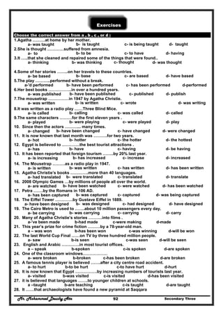 Mr. Mohammed Deushy Ata Secondary Three92
Exercises
Choose the correct answer from a , b , c , or d :
1.Agatha ………at home by her mother.
a- was taught b- is taught c- is being taught d- taught
2.She is thought …………suffered from amnesia.
a- to b- to be c- to have d- having
3.It …..that she cleaned and repaired some of the things that were found..
a- thinking b- was thinking c- thought d- was thought
4.Some of her stories ……..on her travels to these countries.
a- be based b- base c- are based d- have based
5.The play ………..performed without a break.
a-'d performed b- have been performed c- has been performed d-performed
6.Her best books ……………..in over a hundred years.
a- was published b- have been published c- published d- publish
7.The mousetrap ……………in 1947 by Agatha Christie.
a- was written b- is written c- wrote d- was writing
8.It was written as a radio play ……Three Blind Mice.
a- is called b- calling c- was called d- called
9.The same characters ………for the first eleven years .
a- played b- were playing c- were played d- play
10. Since then the actors ………... many times.
a- changed b- have been changed c- have changed d- were changed
11. It is now known that last month was ……….for two years.
a- hot b- hotter c- the hotter d- the hottest
12. Egypt is believed to ………….the best tourist attractions .
a- has b- have c- having d- be having
13. It has been reported that foreign tourism ……..by 20% last year.
a- is increasing b- has increased c- increase d- increased
14. The Mousetrap ………as a radio play in 1947.
a- is written b- was written c- has written d- has been written
15. Agatha Christie’s books ………….more than 40 languages.
a- had translated b- were translated c- translated d- translate
16. 2008 Olympic Games …by millions of people all over the world.
a- are watched b- have been watched c- were watched d- has been watched
17. Petra …….by the Romans in 106 AD.
a- has been captured b- was captured c- captured d- was being captured
18. The Eiffel Tower ………….by Gustave Eiffel in 1889.
a- have been designed b- was designed c- had designed d- have designed
19. The Cairo Metro is used to …….about 10 million passengers every day.
a- be carrying b- was carrying c- carrying d- carry
20. Many of Agatha Christie’s stories ……….into films .
a-’ve been made b-had made c-were making d-made
21. This year’s prize for crime fiction ………by a 78-year-old man.
a – was won b-has been won c-was winning d-will be won
22. The last World Cup Final ……on TV by three hundred million people.
a- saw b-is seen c-was seen d-will be seen
23. English and Arabic ………….in most tourist offices.
a – speak b-spoken c-is spoken d-are spoken
24. One of the classroom windows………………
a- were broken b-broken c-has been broken d-are broken
25. A famous tennis player is believed …….after a city centre road accident.
a- to hurt b-to be hurt c-to have hurt d-hurt
26. It is now known that Egypt …………….by increasing numbers of tourists last year.
a- visited b-was visited c-is visited d-has been visited
27. it is believed that languages …….to younger children at schools.
a –taught b-are teaching c-is taught d-are taught
28. It ……that archaeologists have found a new pyramid at Saqqara
 