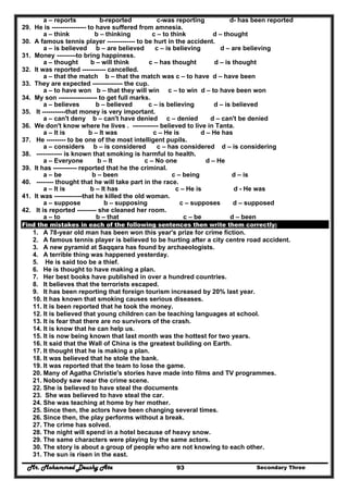 Mr. Mohammed Deushy Ata Secondary Three93
a – reports b-reported c-was reporting d- has been reported
29. He is ---------------- to have suffered from amnesia.
a – think b – thinking c – to think d – thought
30. A famous tennis player ------------- to be hurt in the accident.
a – is believed b – are believed c – is believing d – are believing
31. Money ---------to bring happiness.
a – thought b – will think c – has thought d – is thought
32. It was reported ----------- cancelled.
a – that the match b – that the match was c – to have d – have been
33. They are expected -------------- the cup.
a – to have won b – that they will win c – to win d – to have been won
34. My son ------------------ to get full marks.
a – believes b – believed c – is believing d – is believed
35. It -----------that money is very important.
a – can't deny b – can't have denied c – denied d – can't be denied
36. We don't know where he lives . ------------ believed to live in Tanta.
a – It is b – It was c – He is d – He has
37. He --------- to be one of the most intelligent pupils.
a – considers b – is considered c – has considered d – is considering
38. ------------ is known that smoking is harmful to health.
a – Everyone b – It c – No one d – He
39. It has ----------- reported that he the criminal.
a – be b – been c – being d – is
40. -------- thought that he will take part in the race.
a – It is b – It has c – He is d - He was
41. It was -------------that he killed the old woman.
a – suppose b – supposing c – supposes d – supposed
42. It is reported --------- she cleaned her room.
a – to b – that c – be d – been
Find the mistakes in each of the following sentences then write them correctly:
1. A 78-year old man has been won this year's prize for crime fiction.
2. A famous tennis player is believed to be hurting after a city centre road accident.
3. A new pyramid at Saqqara has found by archaeologists.
4. A terrible thing was happened yesterday.
5. He is said too be a thief.
6. He is thought to have making a plan.
7. Her best books have published in over a hundred countries.
8. It believes that the terrorists escaped.
9. It has been reporting that foreign tourism increased by 20% last year.
10. It has known that smoking causes serious diseases.
11. It is been reported that he took the money.
12. It is believed that young children can be teaching languages at school.
13. It is fear that there are no survivors of the crash.
14. It is know that he can help us.
15. It is now being known that last month was the hottest for two years.
16. It said that the Wall of China is the greatest building on Earth.
17. It thought that he is making a plan.
18. It was believed that he stole the bank.
19. It was reported that the team to lose the game.
20. Many of Agatha Christie's stories have made into films and TV programmes.
21. Nobody saw near the crime scene.
22. She is believed to have steal the documents
23. She was believed to have steal the car.
24. She was teaching at home by her mother.
25. Since then, the actors have been changing several times.
26. Since then, the play performs without a break.
27. The crime has solved.
28. The night will spend in a hotel because of heavy snow.
29. The same characters were playing by the same actors.
30. The story is about a group of people who are not knowing to each other.
31. The sun is risen in the east.
 