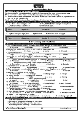 Mr. Mohammed Deushy Ata Secondary Three94
Test 5
A- Language Functions
1- Respond to each of the following situations :
1.A friend asks for your advice about keeping fit. You advise him to go swimming everyday.
2.You want some advice from a friend about how you can eat more healthily.
3.A friend wants to meet new people, but she/he is very shy. You think it would be a good idea for
him /her to join a sports club.
4.Ask your teacher for advice about how to do well in the next test.
2- Mention the place , the speakers and the language each of the following two min-dialogues :
1. A ) Hello ! Can I help you, sir? B) Yes, I’d like to have a single room, please.
A) With or without a bathroom. B) With a bathroom.
2. A) How was your flight, sir? B) Excellent. A) Welcome back to Egypt.
B- Vocabulary and structures
3. Choose the correct answer from a, b, c or d:
1.She could remember nothing about the week and is thought to have suffered from ………….
a- amnesty b- amnesia c- sensei d- amnesic
2.Some of her books are ………… on her travels to these countries
a- base b- basis c- basic d- based
3.Agatha Christie died ………………85, in 1976.
d-agedc- agingb-agea-old
4.…….. the way back to his hotel, he's captured and locked in a room.
d-inc-atb- ona-by
5. ………means not being able to remember or a medical condition that makes you forget things.
a- Amnesiac b- Amnesic c- Amnesty d- Amnesia
6.…………is digging up the ground to find things from the past.
a- Excavation b- Execute c- Exclusion d- Exclude
7.Equipment used to catch mice is called………………….
a- mouse mat b- mousetrap c- mouse tail d- mouse fighter
8.Many children are ……..about talking to their teacher when they first go to school.
a- ashamed b- shy c- timid d- coward
9.Agatha ………at home by her mother.
a- was taught b- is taught c- is being taught d- taught
10. She is thought …………suffered from amnesia.
a- to b- to be c- to have d- having
11. The same characters ………for the first eleven years .
a- played b- were playing c- were played d- play
12. Since then the actors ………... many times.
a- changed b- have been changed c- have changed d- were changed
13. The Mousetrap ………as a radio play in 1947.
a- is written b- was written c- has written d- has been written
14. Agatha Christie’s books ………….more than 40 languages.
a- had translated b- were translated c- translated d- translate
15. 2008 Olympic Games …by millions of people all over the world.
a- are watched b- have been watched c- were watched d- has been watched
16. Petra …….by the Romans in 106 AD.
a- has been captured b- was captured c- captured d- was being captured
4- Find the mistake in each of the following sentences then write them correctly:
1.How about go to the zoo?
2.The book is believed to be written 2 years ago.
3.People think that he to go to Cairo last year.
4.Archaeologists are planning a new expedition.
Place: …………… - Speaker A: ………….…. - Speaker B: ………….. - Function: ………………
Place: …………… - Speaker A: ………….…. - Speaker B: ………….. - Function: ………………
 