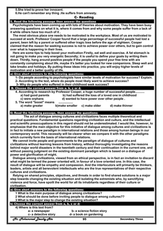 Mr. Mohammed Deushy Ata Secondary Three95
5.She tried to prove her innocent.
6.He can't remember any thing .He suffers from amnesty.
C- Reading
5. Read the following passage then answer the questions
Psychologists have been coming up with lots of theories about motivation. They have been busy
answering questions on what it is, where it comes from and why some people suffer from a lack of
it while others have too much of it .
The most obvious place one needs to be motivated is the workplace. Most of us are motivated to
succeed at work. Professor Cooper found that a large percentage of successful people had lost a
parent, been left by a parent or suffered other tragic loss before the age of eighteen. Cooper
claimed that the reason for seeking success is not to achieve power over others, but to gain control
over what is happening in their lives.
Here are some tips to help boost your motivation Firstly, eat well and exercise. A fat stomach is
not going to make you very energetic Secondly; it is useful to define your goals by writing them
down. Thirdly, hang around positive people if the people you spend your free time with are
constantly complaining about life, maybe it's better you looked for new companions. Sleep well and
take breaks and holidays. By putting these ideas into practice, you will enjoy higher levels of
motivation and a better quality of life.
a) Give short answers to the following questions:
1- Do people according to psychologists have similar levels of motivation for success? Explain.
2- According to the text, where do people most likely want to achieve success?
3- Why do people who suffered in their childhood seek success?
B. Choose the correct answer from a. b, c or d.
4. According to research by Professor Cooper, a huge number of successful people...........
a) had good parents b) had suffered the loss of a loved one in childhood
c) were orphans d) wanted to have power over other people .
5. The word "boost" means .................
a) make greater b)make smaller c) make older d) make thinner
6) Read the following passage, then answer the questions:
The act of dialogue among cultures and civilizations faces multiple theoretical and
practical questions. Fundamental questions regarding civilization and culture, and the intellectual
and scientific preoccupations in this regard should not be underestimated. I would like, however, to
emphasize that the main objective for this initiative of dialogue among cultures and civilizations is
in fact to initiate a new paradigm in international relations and those among human beings in our
contemporary world. This necessity will be clearer when we compare it with the other paradigms
which currently form the basis of international relations.
We cannot invite people and governments to the paradigm of dialogue of cultures and
civilizations without learning lessons from history, without thoroughly investigating the reasons
behind major world disasters in the twentieth century and their continuation in the current one, and
without passing judgment on the existing dominant paradigm which is based on a dialogue of
power and glorification of might.
Dialogue among civilizations, viewed from an ethical perspective, is in fact an invitation to discard
what might be termed the power oriented will, in favour of a love oriented one. In this case, the
result of dialogue will be empathy and compassion. And the interlocutors will primarily be thinkers,
leaders, artists and all benevolent intellectuals who are the true representatives of their respective
cultures and civilizations.
Relying on shared principles, objectives, and threats in order to find shared solutions is a major
step towards changing the existing situation and isolating the extremists who, by sanctifying
violence and force, have spoilt the world for all its inhabitants regardless of their culture or
civilization.
a) Give short answers to the following questions:
1 What is the main purpose of dialogue among civilizations?
2 What should be done before inviting people to dialogue among cultures??
3 What is the major step to change the existing situation?
b) Choose the correct answer from a, b, c or d:
4) Where is this text from?
a- a newspaper b- a science fiction story
c- a detective story d- a book on gardening
 