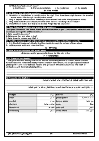 Mr. Mohammed Deushy Ata Secondary Three96
5) What does "extremists" mean?
a- the thinkers b- the fundamentalists c- the moderates d- the people
D- The Novel
7) (A) Answer the following questions:
1. What kind of people lives in the old part of the city? What does Rasscndyll do when the Marshal
wants him to ride through the old part of town?
2. Why is Sapt so anxious about Rassendyll's decision to ride alone through the old town?
3. Why does Duke Michael's face turn white when he sees "the King" (Rassendyll)?
4. Does Michael realise that this is not the real King? How do you know?
B) Read following quotation and answer the questions:
"Tell your soldiers to ride ahead of me. I don't need them or you. You can wait here until I've
continued through the old town alone. "
1. Who says this to whom?
2. Where are they and when is this?
3. Why does the speaker say this? -
C) Find the mistake in each of the following sentences then write them correctly:
1. It is Marshal Strakencz's idea for the King to ride through the old part of town alone.
2. All the people smile and cheer the King.
E - Writing
8. Write a paragraph about 100 words about
A famous writer you would like to be like him or her
F- Translation
9. a) Translate into Arabic :
The great divisions among humankind and the dominating source of conflict will be cultural.
Nation states will remain the most powerful actors in world affairs, but the principal conflicts of
global politics will occur between nations and groups of different civilizations. The clash of
civilizations will dominate global politics.
……………………………………………………………………………………………………………………………………………………………………………………………………………………
……………………………………………………………………………………………………………………………………………………………………………………………………………………
……………….…………………………………………………………………………………………………………………………………………………………………………………………………..
b) Translate into English :
-‫السياحية‬ ‫و‬ ‫الصناعية‬ ‫و‬ ‫الزراعية‬ ‫المجاالت‬ ‫في‬ ‫االستثمار‬ ‫نشجع‬ ‫أن‬ ‫علينا‬ ‫ينبغي‬.
……………………………………………………………………………………………………………………………………………………………………………………………………………………
……………………………………………………………………………………………………………………………………………………………………………………………………………………
-‫االسعار‬ ‫ارتفاع‬ ‫ان‬‫الكمالية‬ ‫السلع‬ ‫من‬ ‫كثير‬ ‫عن‬ ‫نتخلي‬ ‫ويجعلنا‬ ‫المصرية‬ ‫البيوت‬ ‫ميزانية‬ ‫يرھق‬ ‫الجنوني‬.
……………………………………………………………………………………………………………………………………………………………………………………………………………………
…………………………………………………………………………………………………………………………………………………………………………………………………………………..
Budget ‫ميزانية‬ Exhaust ‫يرھق‬
clash ‫تصادم‬ global politics ‫العالمية‬ ‫السياسات‬
conflict ‫صراع‬ Luxury goods ‫كمالية‬ ‫سلع‬
divisions ‫فوارق‬–‫فواصل‬ occur ‫يحدث‬
Do without ‫عن‬ ‫يتخلي‬ principal ‫رئيسي‬
dominating ‫مسيطر‬ world affairs ‫العالم‬ ‫شئون‬
 