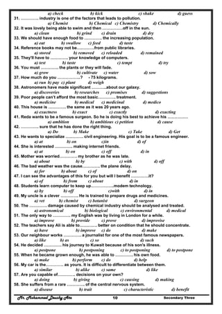 Mr. Mohammed Deushy Ata Secondary Three10
a) check b) kick c) shake d) guess
31. …………. industry is one of the factors that leads to pollution.
a) Chemist b) Chemical c) Chemistry d) Chemically
32. It was lovely being able to swim and then ……………off in the sun.
a) clean b) grind c) drain d) dry
33. We should have enough food to …………. the increasing population.
a) eat b) swallow c) feed d) taste
34. Reference books may not be………….from public libraries.
a) stored b) removed c) reloaded d) remained
35. They'll have to …………. your knowledge of computers.
a) test b) taste c) tempt d) try
36. You must …………. the plants or they will fade.
a) grow b) cultivate c) water d) sow
37. How much do you ……………..? - 75 kilograms.
a) run b) pay c) plant d) weigh
38. Astronomers have made significant ………..about our galaxy.
a) discoveries b) researches c) promises d) suggestions
39. Poor people can’t afford the most basic…………. treatment.
a) medicine b) medical c) medicinal d) medico
40. This house is …………. the same as it was 20 years ago.
a) exactness b) exact c) exactly d) exacting
41. Reda wants to be a famous surgeon. So he is doing his best to achieve his ……………
a) ambition b) ambitious c) petition d) cause
42. …………. sure that he has done the right thing.
a) Do b) Make c) Take d) Get
43. He wants to specialize …………. civil engineering. His goal is to be a famous engineer.
a) at b) on c)in d) of
44. She is interested …………. making internet friends.
a) at b) on c) off d) in
45. Mother was worried…………. my brother as he was late.
a) about b) by c) with d) off
46. The bad weather was the cause…………. the plane delay.
a) for b) about c) of d) on
47. I can see the advantages of this for you but will I benefit ………….it?
a) of b) from c) about d) in
48. Students learn computer to keep up……………..modem technology.
a) by b) off c)with d) in
49. My uncle is a clever …………. He is trained to prepare drugs and medicines.
a) vet b) chemist c) botanist d) surgeon
50. The …………. damage caused by chemical industry should be analysed and treated.
a) astronomical b) biological c) environmental d) medical
51. The only way to …………. my English was by living in London for a while.
a) improve b) provide c) prove d) improvise
52. The teachers say Ali is able to…………. better on condition that he should concentrate.
a) have b) improve c) do d) make
53. Our neighbour works …………. a journalist for one of the most famous newspapers.
a) like b) as c) so d) such
54. He decided …………. his journey to Kuwait because of his son's illness.
a) postpone b) postponing c) to postponing d) to postpone
55. When he became grown enough, he was able to …………. his own food.
a) make b) perform c) do d) help
56. My car is the…………. as yours. It is difficult to differentiate between them.
a) similar b) alike c) same d) like
57. Are you capable of…………. decisions on your own?
a) doing b) giving c) causing d) making
58. She suffers from a rare …………. of the central nervous system.
a) disease b) trait c) characteristic d) benefit
 