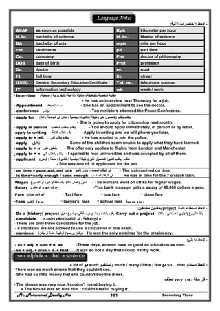 Mr. Mohammed Deushy Ata Secondary Three101
Language Notes
--‫االختص‬ ‫الحظ‬‫االختص‬ ‫الحظ‬‫اآلتية‬ ‫ارات‬‫اآلتية‬ ‫ارات‬::
ASAP as soon as possible Kph kilometer per hour
B.Sc. bachelor of science M.Sc. Master of science
BA bachelor of arts mph mile per hour
cm centimetre p/t part time
Co. company Phd doctor of philosophy
DOB date of birth Prof. professor
Dr. doctor rd. road
f/t full time St. street
GSEC General Secondary Education Certificate Tel. no. telephone number
IT information technology wk week / work
- Interview ‫شخصية‬ ‫مقابلة‬‫شخصية‬ ‫مقابلة‬))‫للوظيفة‬‫للوظيفة‬/(/(‫مقابلة‬‫مقابلة‬))‫إذاعية‬‫إذاعية‬//‫تليفزيونية‬‫تليفزيونية‬//‫صحفية‬‫صحفية‬((
- He has an interview next Thursday for a job.
- Appointment ‫موعد‬//‫ميعاد‬‫ميعاد‬ - She has an appointment to see the doctor.
- conference ‫مؤتمر‬‫مؤتمر‬ - Ten ministers attended the Peace Conference.
- apply for ‫بطلب‬ ‫يتقدم‬‫بطلب‬ ‫يتقدم‬))‫وظيفة‬ ‫علي‬ ‫للحصول‬‫وظيفة‬ ‫علي‬ ‫للحصول‬//‫تأشيرة‬‫تأشيرة‬//‫جنسية‬‫جنسية‬//‫الخ‬ ، ‫الجامعة‬ ‫في‬ ‫مكان‬‫الخ‬ ، ‫الجامعة‬ ‫في‬ ‫مكان‬(
- She is going to apply for citizenship next month.
- apply in person ‫شخصيا‬ ‫بالطلب‬ ‫يتقدم‬‫شخصيا‬ ‫بالطلب‬ ‫يتقدم‬ - You should apply immediately, in person or by letter.
-apply in writing ‫كتابة‬ ‫الطلب‬ ‫يقدم‬ً‫كتابة‬ ‫الطلب‬ ‫يقدم‬ً - Apply in writing and we will phone you later.
- apply to + inf. ‫لكي‬ ‫بطلب‬ ‫يتقدم‬‫لكي‬ ‫بطلب‬ ‫يتقدم‬.... - He has applied to join the police.
- apply ‫يطبق‬ُ‫يطبق‬ُ - Some of the children seem unable to apply what they have learned.
- apply to + n ‫علي‬ ‫ينطبق‬‫علي‬ ‫ينطبق‬ - The offer only applies to flights from London and Manchester.
- apply to + n ‫إلي‬ ‫بالطلب‬ ‫يتقدم‬‫إلي‬ ‫بالطلب‬ ‫يتقدم‬ - I applied to four universities and was accepted by all of them.
- applicant ‫متقدم‬‫متقدم‬))‫كتابي‬ ‫بطلب‬‫كتابي‬ ‫بطلب‬((‫علي‬ ‫للحصول‬‫علي‬ ‫للحصول‬))‫وظيفة‬‫وظيفة‬//‫جنسية‬‫جنسية‬//‫تأشيرة‬‫تأشيرة‬//‫منحة‬‫منحة‬//‫قرض‬‫قرض‬((
- She was one of 10 applicants for the job.
- on time = punctual, not late ‫المحدد‬ ‫الوقت‬ ‫في‬‫المحدد‬ ‫الوقت‬ ‫في‬––‫تأخي‬ ‫بدون‬‫تأخي‬ ‫بدون‬‫ر‬‫ر‬ -- The train arrived on time.
- in time=early enough / soon enough ‫المناسب‬ ‫الوقت‬ ‫في‬‫المناسب‬ ‫الوقت‬ ‫في‬ - He was in time for the 7 o'clock train.
-Wages ‫أجور‬‫أجور‬))‫مثال‬ ‫عمال‬‫مثال‬ ‫عمال‬((‫األسبوع‬ ‫أو‬ ‫اليوم‬ ‫أو‬ ‫بالساعة‬‫األسبوع‬ ‫أو‬ ‫اليوم‬ ‫أو‬ ‫بالساعة‬ - The workers went on strike for higher wages.
-Salary ‫سنوي‬ ‫أو‬ ‫شھري‬ ‫مرتب‬‫سنوي‬ ‫أو‬ ‫شھري‬ ‫مرتب‬ -This bank manager gets a salary of 40,000 dollars a year.
-Fare ‫مواصالت‬ ‫أجرة‬‫مواصالت‬ ‫أجرة‬ - Taxi fare - bus fare - plane fare
-Fees ‫أتعاب‬ ‫أو‬ ‫رسوم‬‫أتعاب‬ ‫أو‬ ‫رسوم‬ - lawyer's fees - school fees ‫رسوم‬‫رسوم‬‫مدرسية‬‫مدرسية‬
--‫كلمة‬ ‫استخدام‬ ‫الحظ‬‫كلمة‬ ‫استخدام‬ ‫الحظ‬project‫مختلفين‬ ‫بمعنيين‬‫مختلفين‬ ‫بمعنيين‬::
- Do a (history) project ‫معين‬ ‫موضوع‬ ‫في‬ ‫دراسة‬ ‫أو‬ ‫بحث‬ ‫بإعداد‬ ‫يقوم‬‫معين‬ ‫موضوع‬ ‫في‬ ‫دراسة‬ ‫أو‬ ‫بحث‬ ‫بإعداد‬ ‫يقوم‬ -Carry out a project ‫مشروع‬ ‫ينفذ‬‫مشروع‬ ‫ينفذ‬))‫تجاري‬‫تجاري‬//‫مثال‬ ، ‫صناعي‬‫مثال‬ ، ‫صناعي‬((
- candidate ‫مرشح‬‫مرشح‬))‫لوظيفة‬‫لوظيفة‬//‫االنتخابات‬ ‫في‬‫االنتخابات‬ ‫في‬((‫ما‬ ‫المتحان‬ ‫متقدم‬‫ما‬ ‫المتحان‬ ‫متقدم‬
- There are only three candidates for the job.
- Candidates are not allowed to use a calculator in this exam.
- nominee ‫مرشح‬‫مرشح‬))‫رسميا‬‫رسميا‬((‫جائزة‬ ‫أو‬ ‫ھامة‬ ‫لوظيفة‬‫جائزة‬ ‫أو‬ ‫ھامة‬ ‫لوظيفة‬ - He was the only nominee for the presidency.
--‫يلي‬ ‫ما‬ ‫الحظ‬‫يلي‬ ‫ما‬ ‫الحظ‬::
- as + adj. + a/an + n. as -These days, women have as good an education as men.
- so + adj. + a/an + n. + that -It was so hot a day that I could hardly work.
so + adj./adv. + that + sentence
--‫الحظ‬‫الحظ‬‫ا‬‫ا‬‫سخد‬‫سخد‬‫ا‬‫ا‬‫م‬‫م‬so ... that‫مع‬‫مع‬much / many / little / few‫ونستخدم‬‫ونستخدم‬such‫مع‬‫مع‬a lot of
-There was so much smoke that they couldn't see.
- She had so little money that she couldn't buy the dress.
--‫وجود‬ ‫حالة‬ ‫في‬‫وجود‬ ‫حالة‬ ‫في‬very‫تحذف‬‫تحذف‬::
- The blouse was very nice. I couldn't resist buying it.
= The blouse was so nice that I couldn't resist buying it.
 