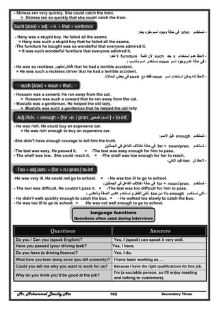 Mr. Mohammed Deushy Ata Secondary Three102
- Shimaa ran very quickly. She could catch the train.
= Shimaa ran so quickly that she could catch the train.
Such (a/an) + adj. + n. + that + sentence
--‫تستخدم‬‫تستخدم‬a/an‫يعد‬ ‫مفرد‬ ‫اسم‬ ‫وجود‬ ‫حالة‬ ‫في‬‫يعد‬ ‫مفرد‬ ‫اسم‬ ‫وجود‬ ‫حالة‬ ‫في‬::
- Hany was a stupid boy. He failed all the exams.
= Hany was such a stupid boy that he failed all the exams.
-The furniture he bought was so wonderful that everyone admired it.
= It was such wonderful furniture that everyone admired it.
--‫استخدام‬ ‫عدم‬ ‫الحظ‬‫استخدام‬ ‫عدم‬ ‫الحظ‬aa‫بعد‬‫بعد‬such‫كلمة‬ ‫ألن‬‫كلمة‬ ‫ألن‬furniture‫تعد‬ ‫ال‬‫تعد‬ ‫ال‬::
--‫اسم‬ ‫وجود‬ ‫عدم‬ ‫حالة‬ ‫في‬‫اسم‬ ‫وجود‬ ‫عدم‬ ‫حالة‬ ‫في‬noun‫مناسب‬ ‫اسم‬ ‫نستخدم‬‫مناسب‬ ‫اسم‬ ‫نستخدم‬::
- He was so reckless ‫طائش‬‫طائش‬//‫متھور‬‫متھور‬ that he had a terrible accident.
= He was such a reckless driver that he had a terrible accident.
--‫اسم‬ ‫استخدام‬ ‫يمكن‬ ‫أنه‬ ‫الحظ‬‫اسم‬ ‫استخدام‬ ‫يمكن‬ ‫أنه‬ ‫الحظ‬noun‫مع‬ ‫فقط‬‫مع‬ ‫فقط‬such‫الحا‬ ‫بعض‬ ‫في‬‫الحا‬ ‫بعض‬ ‫في‬‫الت‬‫الت‬
such (a/an) + noun + that..
- Hossam was a coward. He ran away from the cat.
= Hossam was such a coward that he ran away from the cat.
- Mustafa was a gentleman. He helped the old lady.
= Mustafa was such a gentleman that he helped the old lady.
Adj./Adv. + enough + (for +n. / pron. ‫اسم‬/‫ضمير‬ ) + to-inf.
- He was rich. He could buy an expensive car.
= He was rich enough to buy an expensive car.
--‫تستخدم‬‫تستخدم‬enough‫االسم‬ ‫قبل‬‫االسم‬ ‫قبل‬::
-She didn't have enough courage to tell him the truth.
--‫ت‬‫ت‬‫ستخدم‬‫ستخدم‬for + noun/pron..‫الجملتين‬ ‫في‬ ‫الفاعل‬ ‫اختالف‬ ‫حالة‬ ‫في‬‫الجملتين‬ ‫في‬ ‫الفاعل‬ ‫اختالف‬ ‫حالة‬ ‫في‬
-The test was easy. He passed it. = -The test was easy enough for him to pass.
- The shelf was low. She could reach it. = -The shelf was low enough for her to reach.
--‫أن‬ ‫الحظ‬‫أن‬ ‫الحظ‬too‫النفي‬ ‫تفيد‬‫النفي‬ ‫تفيد‬::
.Too + adj./adv. + (for + n./ pron.) to-inf
-He was very ill. He could not go to school. = - He was too ill to go to school.
--‫تستخدم‬‫تستخدم‬for + noun//pron..‫الجملتين‬ ‫في‬ ‫الفاعل‬ ‫اختالف‬ ‫حالة‬ ‫في‬‫الجملتين‬ ‫في‬ ‫الفاعل‬ ‫اختالف‬ ‫حالة‬ ‫في‬::
- The test was difficult. He couldn’t pass it. = -The test was too difficult for him to pass.
--‫نستخدم‬ ‫لكي‬‫نستخدم‬ ‫لكي‬enough‫من‬ ‫بدال‬‫من‬ ‫بدال‬too‫والعكس‬ ‫الصفة‬ ‫عكس‬ ‫نستخدم‬ ‫و‬ ‫الفعل‬ ‫ننفي‬‫والعكس‬ ‫الصفة‬ ‫عكس‬ ‫نستخدم‬ ‫و‬ ‫الفعل‬ ‫ننفي‬::
- He didn’t walk quickly enough to catch the bus. = - He walked too slowly to catch the bus.
- He was too ill to go to school. = -He was not well enough to go to school.
language functions
Questions often used during interviews
Questions  Answers 
Do you / Can you (speak English)? Yes, I (speak) can speak it very well.
Have you passed (your driving test)? Yes, I have.
Do you have (a driving licence)? Yes, I do.
What have you been doing since (you left university)? I have been working as …
Could you tell me why you want to work for us? Because I have the right qualifications for this job.
Why do you think you'd be good at the job?
I'm (a sociable person, so I'll enjoy meeting
and talking to customers).
 