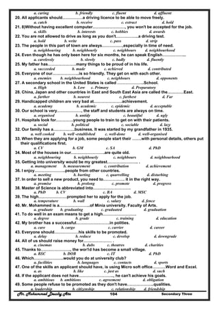 Mr. Mohammed Deushy Ata Secondary Three104
a. caring b. friendly c. fluent d. affluent
20. All applicants should……………a driving licence to be able to move freely.
a. catch b. receive c. extract d. hold
21. 8)Without having excellent computer……………………, you won't be accepted for the job.
a. skills b. interests c. hobbies d. awards
22. You are not allowed to drive as long as you don't……………..a driving test.
a. hold b. write c. pass d. strip
23. The people in this part of town are always……………,especially in time of need.
a. neighbouring b. neighbourly c. neighbours d. neighbourhood
24. Even though he has only been here for six months, he can speak English……………...
a. carelessly b. slowly c. badly d. fluently
25. My father has…………………many things to be proud of in his life.
a. succeeded b. made c. achieved d. contributed
26. Everyone of our………………..is so friendly. They get on with each other.
a. enemies b. neighbourhood c. neighbours d. opponents
27. A secondary school in the United States is called ………………..School.
a. High b. Low c. Primary d. Preparatory
28. China, Japan and other countries in East and South East Asia are called the…………East.
a. farther b. nearest c. farthest d. Far
29. Handicapped children are very bad at…………………achievement.
a. academy b. academic c. epidemic d. acceptable
30. Our school is very………………, the staff and students are always on time.
a. organised b. untidy c. beautiful d. ugly
31. Hospitals look for………….young people to train to get on with their patients.
a. social b. political c. sociable d. lazy
32. Our family has a…………….business. It was started by my grandfather in 1935.
a. well cooked b. well -established c. well-done d. well-organised
33. When they are applying for a job, some people start their …….with personal details, others put
their qualifications first.
a. CV b. GM c. SA d. PhD
34. Most of the houses in our…………………….are quite old.
a. neighbouring b. neighbourly c. neighbours d. neighbourhood
35. Getting into university would be my greatest………………….. .
a. management b. measurement c. contribution d. achievement
36. I enjoy…………………..people from other countries.
a. meeting b. hurting c. quarrelling d. disturbing
37. In order to sell a new product, you need to……………. it in the right way.
a. promise b. prolong c. promote d. progress
38. Master of Science is abbreviated into……………………….
a. PhD b. CV c. BA d. MSC
39. The high…………………prompted her to apply for the job.
a. temperature b. wall c. salary d. fence
40. Mr. Mohammed is a…………………..of Minia university. Faculty of Arts.
a. graduate b. graduating c. graduated d. graduation
41. To do well in an exam means to get a high…………………….
a. degree b. grade c. training d. education
42. My brother has a successful…………………….in polities.
a. care b. cargo c. carrier d. career
43. Everyone should………………his skills to be promoted.
a. delay b. reduce c. develop d. downgrade
44. All of us should raise money for………………… .
a. cinemas b. dubs c. theatres d. charities
45. Thanks to…………………., the wor1d has become a small village.
a. BSC b. DOB c. IT d. PhD
46. Which………………….would you do at university club?
a. facilities b. languages c. contacts d. sports
47. One of the skills an applicant should have, is using Micro soft office……….Word and Excel.
a. as b. like c. just as d. such
48. If the applicant does not have…………………….., he can't achieve his goals.
a. ambitious b. ambitions c. agreement d. obligation
49. Some people refuse to be promoted as they don't have………………..qualities.
a. leadership b. citizenship c. relationship d. friendship
 