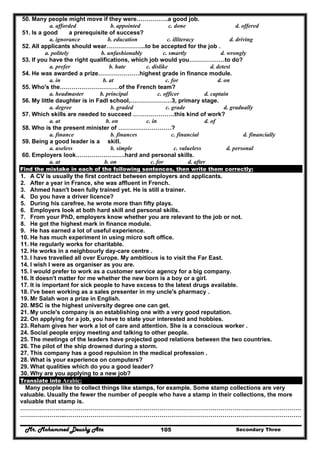 Mr. Mohammed Deushy Ata Secondary Three105
50. Many people might move if they were…………….a good job.
a. afforded b. appointed c. done d. offered
51. Is a good a prerequisite of success?
a. ignorance b. education c. illiteracy d. driving
52. All applicants should wear………………..to be accepted for the job .
a. politely b. unfashionably c. smartly d. wrongly
53. If you have the right qualifications, which job would you………………to do?
a. prefer b. hate c. dislike d. detest
54. He was awarded a prize…………………highest grade in finance module.
a. in b. at c. for d. on
55. Who's the…………………………of the French team?
a. headmaster b. principal c. officer d. captain
56. My little daughter is in Fadl school,…………………3, primary stage.
a. degree b. graded c. grade d. gradually
57. Which skills are needed to succeed …………………this kind of work?
a. at b. on c. in d. of
58. Who is the present minister of ………………………?
a. finance b. finances c. financial d. financially
59. Being a good leader is a skill.
a. useless b. simple c. valueless d. personal
60. Employers look…………………….hard and personal skills.
a. at b. on c. for d. after
Find the mistake in each of the following sentences, then write them correctly:
1. A CV is usually the first contract between employers and applicants.
2. After a year in France, she was affluent in French.
3. Ahmed hasn't been fully trained yet. He is still a trainer.
4. Do you have a driver licence?
5. During his carefree, he wrote more than fifty plays.
6. Employers look at both hard skill and personal skills.
7. From your PhD, employers know whether you are relevant to the job or not.
8. He got the highest mark in finance module.
9. He has earned a lot of useful experience.
10. He has much experiment in using micro soft office.
11. He regularly works for charitable.
12. He works in a neighbourly day-care centre .
13. I have travelled all over Europe. My ambitious is to visit the Far East.
14. I wish I were as organiser as you are.
15. I would prefer to work as a customer service agency for a big company.
16. It doesn't matter for me whether the new born is a boy or a girl.
17. It is important for sick people to have excess to the latest drugs available.
18. I've been working as a sales presenter in my uncle's pharmacy .
19. Mr Salah won a prize in English.
20. MSC is the highest university degree one can get.
21. My uncle's company is an establishing one with a very good reputation.
22. On applying for a job, you have to state your interested and hobbies.
23. Reham gives her work a lot of care and attention. She is a conscious worker .
24. Social people enjoy meeting and talking to other people.
25. The meetings of the leaders have projected good relations between the two countries.
26. The pilot of the ship drowned during a storm.
27. This company has a good repulsion in the medical profession .
28. What is your experience on computers?
29. What qualities which do you a good leader?
30. Why are you applying to a new job?
Translate into Arabic:
Many people like to collect things like stamps, for example. Some stamp collections are very
valuable. Usually the fewer the number of people who have a stamp in their collections, the more
valuable that stamp is.
…………………..…………………………………………………………………………………………………………
…………………..…………………………………………………………………………………………………………
 