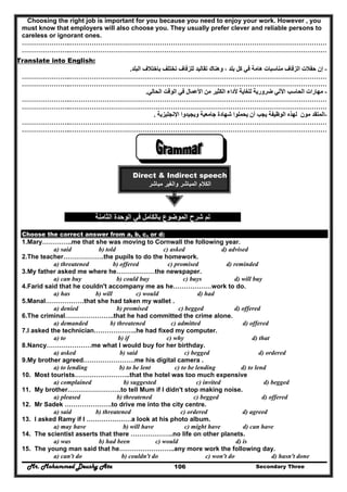 Mr. Mohammed Deushy Ata Secondary Three106
Choosing the right job is important for you because you need to enjoy your work. However , you
must know that employers will also choose you. They usually prefer clever and reliable persons to
careless or ignorant ones.
…………………..…………………………………………………………………………………………………………
…………………..…………………………………………………………………………………………………………
Translate into English:
-‫إن‬‫البلد‬ ‫باختالف‬ ‫تختلف‬ ‫للزفاف‬ ‫تقاليد‬ ‫وھناك‬ ، ‫بلد‬ ‫كل‬ ‫في‬ ‫ھامة‬ ‫مناسبات‬ ‫الزفاف‬ ‫حفالت‬.
…………………..…………………………………………………………………………………………………………
…………………..…………………………………………………………………………………………………………
-‫الحالي‬ ‫الوقت‬ ‫في‬ ‫األعمال‬ ‫من‬ ‫الكثير‬ ‫ألداء‬ ‫للغاية‬ ‫ضرورية‬ ‫اآللي‬ ‫الحاسب‬ ‫مھارات‬.
…………………..…………………………………………………………………………………………………………
…………………..…………………………………………………………………………………………………………
-‫المتقد‬‫م‬‫و‬‫ن‬‫و‬ ‫جامعية‬ ‫شھادة‬ ‫يحملوا‬ ‫أن‬ ‫يجب‬ ‫الوظيفة‬ ‫لھذه‬‫اإلنجليزية‬ ‫يجيدوا‬.
…………………..…………………………………………………………………………………………………………
…………………..…………………………………………………………………………………………………………
Direct & Indirect speech
‫مباشر‬ ‫والغير‬ ‫المباشر‬ ‫الكالم‬
‫الثامنة‬ ‫الوحدة‬ ‫في‬ ‫بالكامل‬ ‫الموضوع‬ ‫شرح‬ ‫تم‬
Choose the correct answer from a, b, c, or d:
1.Mary…………..me that she was moving to Cornwall the following year.
a) said b) told c) asked d) advised
2.The teacher……………….the pupils to do the homework.
a) threatened b) offered c) promised d) reminded
3.My father asked me where he………………the newspaper.
a) can buy b) could buy c) buys d) will buy
4.Farid said that he couldn't accompany me as he………………work to do.
a) has b) will c) would d) had
5.Manal………………that she had taken my wallet .
a) denied b) promised c) begged d) offered
6.The criminal…………………..that he had committed the crime alone.
a) demanded b) threatened c) admitted d) offered
7.I asked the technician………………..he had fixed my computer.
a) to b) if c) why d) that
8.Nancy…………………me what I would buy for her birthday.
a) asked b) said c) begged d) ordered
9.My brother agreed……………………me his digital camera .
a) to lending b) to be lent c) to be lending d) to lend
10. Most tourists……………………..that the hotel was too much expensive
a) complained b) suggested c) invited d) begged
11. My brother…………………….to tell Mum if I didn't stop making noise.
a) pleased b) threatened c) begged d) offered
12. Mr Sadek ………………….to drive me into the city centre.
a) said b) threatened c) ordered d) agreed
13. I asked Ramy if I …………………a look at his photo album.
a) may have b) will have c) might have d) can have
14. The scientist asserts that there ………………..no life on other planets.
a) was b) had been c) would d) is
15. The young man said that he……………………..any more work the following day.
a) can't do b) couldn't do c) won't do d) hasn't done
 
