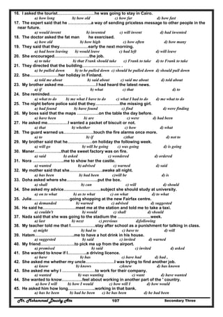 Mr. Mohammed Deushy Ata Secondary Three107
16. I asked the tourist………………………he was going to stay in Cairo.
a) how long b) how old c) how far d) how fast
17. The expert said that he ……………..a way of sending priceless message to other people in the
near future.
a) would invent b) invented c) will invent d) had invented
18. The doctor asked the fat man he exercised.
a) how old b) how high c) how often d) how many
19. They said that they…………………early the next morning.
a) had been leaving b) would leave c) had left d) will leave
20. She encouraged……………………..the job.
a) to take b) that Frank should take c) Frank to take d) to Frank to take
21. They directed that the building………………………. .
a) be pulled down b) to be pulled down c) should be pulled down d) should pull down
22. She…………………her holiday in Finland.
a) told me about b) said about c) said me about d) told about
23. My brother asked me……………………I had heard the latest news.
a) if b) what c) that d) to
24. She reminded………………… .
a) what to do b) me what I have to do c) what I had to do d) me what to do
25. The night before police said that they………………the missing girl.
a) had found b) have found c) find d) were finding
26. My boss said that the maps …………….on the table the day before.
a) have been b) are c) were d) had been
27. He asked me……………I wanted a packet of biscuit or not.
a) that b) whether c) how d) what
28. The guard warned us………………….touch the fire alarms once more.
a) to b) if c)that d) not to
29. My brother said that he………………on holiday the following week.
a) will go b) will be going c) was going d) is going
30. Maner………………..that the sweet factory was on fire.
a) said b) asked c) wondered d) ordered
31. Nora …………………..me to show her the castle.
a) wanted b) advised c) warned d) said
32. My mother said that she……………………awake all night.
a) has been b) had been c)will be d) is
33. Doha asked where she…………………..put the box.
a) shall b) can c) will d) should
34. She asked my advice………………………subject she should study at university.
a) on to what b) as to what c) on what d) to what
35. Julie……………………….going shopping at the new Fairfax centre.
a) demanded b) warned c) advised d) suggested
36. He said he……………………meet me at the station and told me to take a taxi.
a) couldn't b) would c) shall d) should
37. Nada said that she was going to the stadium the ……………………week.
a) last b) next c) previous d)following
38. My teacher told me that I………………stay after school as a punishment for talking in class.
a) might b) had to c) have to d) will
39. Hatem………………………..me to have a hot drink in his house.
a) suggested b) said c) invited d) warned
40. My friend…………………….to pick me up from the airport.
a) promised b) said c) invited d) asked
41. She wanted to know if I…………..a driving licence.
a) have b) has c) have had d) had ,
42. She asked me whether my uncle…………………I was trying to find another job.
a) know b) knows c)knew d) has known
43. She asked me why I ……………………to work for their company.
a) wanted b) was wanting c) want d) have wanted
44. She wanted to know……………feel about working in another part of the ' country.
a) how I will b) how I would c) how will I d) how would
45. He asked him how long………………..working in that bank.
a) has he been b) had he been c) he has been d) he had been
 
