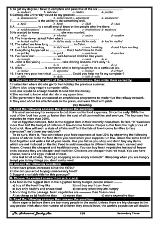 Mr. Mohammed Deushy Ata Secondary Three109
5.To get my degree, I have to complete and pass five of the six …………………… .
a- modules b- ridicules c- riddles d- puzzles
6.Getting into university would be my greatest …………………. .
a- abandonment b- achievement c- adjustment d- amazement
7.……………………. is the ability to do something well.
a- Spill b- Spell c- Skill d- shell
8.A ………………….. is a small area of town or the people who live there.
a- neighbourhood b- fatherhood c- brotherhood d- manhood
9.He wanted to know ………………… she was married.
a- what b- whether c- unless d- weather
10. The interviewer asked Peter where ……………………………. .
a- he had studied b- did he study c- how did he study d- had he studied
11. The asked me how long ……………………. in Cairo.
a- I had been working b- did I work c- was I working d- had I been working
12. Everything happened so …………….. that I hadn't time to think.
a- quickly b- quick c- quickness d- quicken
13. I've never met …………………. well-behaved children like yours.
a- enough b- too c- such d- as
14. John is too young ………………… take driving lessons. He's only 13.
a- that b- to c- as d- so
15. A/An …………………. is someone who is being taught to do a particular job.
a- invitee b- appointee c- trainee d- referee
16. I have very poor technical ………………. . Could you help me fix my computer?
a- bills b- skills c- hills d- wills
4. Find the mistake in each of the following sentences, then write them correctly:
1.I asked her where did she go for her holiday the previous summer.
2.Many jobs today require computer stills.
3.No one would be enough foolish to lend him the money.
4.She wanted to know what do I do in my spare time.
5.The government has announced an amphibious programme to modernize the railway network.
6.They read about his attachments in the press, and were filled with pride.
(C) Reading
5. Read the following passage then answer the questions
It is most necessary for everyone to cut down on his food expenses. Since the early 1970s the
cost of the food has gone up faster than the cost of all commodities and services. The increase has
mounted to more than 300%.
For all Egyptian families, food is the biggest item in their monthly household. In fact, “it “swallows
more than half the budget of millions of low-income families. People suffer from the high prices of
food a lot. How will such a state of affairs end? Is it the fate of low-income families to face
starvation? Isn’t there any solution?
To be sure, there is. You can reduce your food expenses at least 20% by observing the following
pieces of advice. Note the food items you need when your supplies run low. Group the same kind of
food together and write a list of your needs. Use you list as you shop and don’t buy any items
which are not included on the list. Food is sold nowadays in different forms: fresh, canned and
frozen. Choose the cheapest and healthiest ones. You can buy fresh vegetables instead of frozen
ones because they are cheaper and healthier. Chickens are cheaper than red meat. You can have
cheese, beans and eggs instead of meat.
One last bit of advice, “Don’t go shopping on an empty stomach”. Shopping when you are hungry
tempt you to buy things you don’t really need.
A) Answer the following questions;
1.How have prices increased since the 1970s?
2.How can you avoid buying unnecessary food?
3.Suggest a suitable title for this passage?
B. Choose the correct answer from a. b, c or d.
4.As food is the biggest item in the Egyptian family budget, people should --------
a) buy all the food they like b) not buy any frozen food
c) buy only healthy and cheap food d) eat only when they are hungry
5.According to the passage, fresh vegetables are ------------ than frozen ones.
A) as cheap as b) healthier than c) worse than d) more expensive than
6. Read the following passage then answer the questions
Many experts believe there are too many people in the world. Unless there are big changes in the
way people think about the number of children they should have, the world's population will double
 