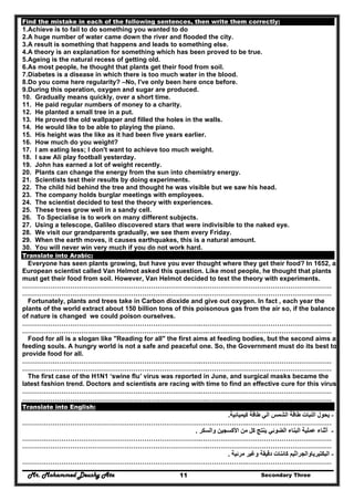 Mr. Mohammed Deushy Ata Secondary Three11
Find the mistake in each of the following sentences, then write them correctly:
1.Achieve is to fail to do something you wanted to do
2.A huge number of water came down the river and flooded the city.
3.A result is something that happens and leads to something else.
4.A theory is an explanation for something which has been proved to be true.
5.Ageing is the natural recess of getting old.
6.As most people, he thought that plants get their food from soil.
7.Diabetes is a disease in which there is too much water in the blood.
8.Do you come here regularity? –No, I've only been here once before.
9.During this operation, oxygen and sugar are produced.
10. Gradually means quickly, over a short time.
11. He paid regular numbers of money to a charity.
12. He planted a small tree in a put.
13. He proved the old wallpaper and filled the holes in the walls.
14. He would like to be able to playing the piano.
15. His height was the like as it had been five years earlier.
16. How much do you weight?
17. I am eating less; I don't want to achieve too much weight.
18. I saw Ali play football yesterday.
19. John has earned a lot of weight recently.
20. Plants can change the energy from the sun into chemistry energy.
21. Scientists test their results by doing experiments.
22. The child hid behind the tree and thought he was visible but we saw his head.
23. The company holds burglar meetings with employees.
24. The scientist decided to test the theory with experiences.
25. These trees grow well in a sandy cell.
26. To Specialise is to work on many different subjects.
27. Using a telescope, Galileo discovered stars that were indivisible to the naked eye.
28. We visit our grandparents gradually, we see them every Friday.
29. When the earth moves, it causes earthquakes, this is a natural amount.
30. You will never win very much if you do not work hard.
Translate into Arabic:
Everyone has seen plants growing, but have you ever thought where they get their food? In 1652, a
European scientist called Van Helmot asked this question. Like most people, he thought that plants
must get their food from soil. However, Van Helmot decided to test the theory with experiments.
……………………………………………………………………….……………………………………………………
………………………………………………………………………….…………………………………………………
Fortunately, plants and trees take in Carbon dioxide and give out oxygen. In fact , each year the
plants of the world extract about 150 billion tons of this poisonous gas from the air so, if the balance
of nature is changed we could poison ourselves.
……………………………………………………………………….……………………………………………………
………………………………………………………………………….…………………………………………………
Food for all is a slogan like "Reading for all" the first aims at feeding bodies, but the second aims at
feeding souls. A hungry world is not a safe and peaceful one. So, the Government must do its best to
provide food for all.
……………………………………………………………………….……………………………………………………
………………………………………………………………………….…………………………………………………
The first case of the H1N1 ‘swine flu’ virus was reported in June, and surgical masks became the
latest fashion trend. Doctors and scientists are racing with time to find an effective cure for this virus.
……………………………………………………………………….……………………………………………………
………………………………………………………………………….…………………………………………………
Translate into English:
-‫كيميائية‬ ‫طاقة‬ ‫الي‬ ‫الشمس‬ ‫طاقة‬ ‫النبات‬ ‫يحول‬.
………………………………………………………………………………………….…………………………………
-‫والسكر‬ ‫األكسجين‬ ‫من‬ ‫كل‬ ‫ينتج‬ ‫الضوئي‬ ‫البناء‬ ‫عملية‬ ‫أثناء‬.
……………………………………………………………………….……………………………………………………
………………………………………………………………………….…………………………………………………
-‫البكتي‬‫مرئية‬ ‫وغير‬ ‫دقيقة‬ ‫كائنات‬ ‫رياوالجراثيم‬.
………………………………………………………………………………………….…………………………………
 