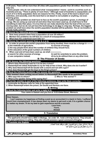 Mr. Mohammed Deushy Ata Secondary Three110
in 25 years. There will be more than 20 cities with populations greater than 20 million. Now there is
only one.
Some people- who do not understand what ‘overpopulation’ means - point to countries such as
Australia-and say, "There is plenty of room there." Although most of Australia is unpopulated, and
much of it is thinly populated, there are reasons for this. Firstly, much of the land is desert and
waterless, and secondly, even the land that is not desert is not suitable or anything, not even
growing grass.
Another major problem we shall have to face as the world's population grows, is shortage of
energy. We are using up coal and oil and when they have been used up, we shall have to find
something to take their place. It is true that we can make electricity from the heat of the sun and
moving water, but we do not yet have the technology to do this in a big way. Perhaps, the biggest
problem we shall have when the world's population doubles will be pollution. The air we breathe is
already badly polluted.
A) Answer the following questions;
1- How many present cities have a population of over 20 million?
2- Mention two problems we will face as a result of overpopulation.
3- What does the underlined word refer to?
B. Choose the correct answer from a. b, c or d.
4- In order to prevent the world's population from being doubled, there must be a change in --------.
a) the methods of agriculture. b) sources of energy.
c) the way people think about the number of children they should have.
d) the education of the great numbers of children.
5- When coal and oil have been used up, we shall -----------------.
a) search for other sources of energy. b) wait for scientists to solve the problem.
c) use computers instead. d) try to do without them or any other kind.
D- The Prisoner of Zenda
7) (A) Answer the following questions:
1. Where does Rassendyll wait for it to be two o'clock?
2. Rassendyll has asked Antoinette to cry for help at two o'clock. Why does she do it earlier?
3. Why does Rassendyll kill De Gautet with a sword and not with a gun?
4. How does Rassendyll get the keys to the King's prison?
B) Read the following quotation. then answer the questions
"This woman's been writing secret letters to Rassendyll! She needs to be punished!"
1. Who says this to whom? 2. Who is "this woman"?
3. What is the speaker doing while saying this?
C) Find the mistake in each of the following sentences, then write them correctly :
1. Antoinette de Mauban calls for help at the appointed time.
2. When Rassendyll enters the prison, De Gautet and Hentzau are there.
E- Writing
8) Read the following letter and write a reply to it.
Your name is Hassan and you live at 19 El-Galaa Street, Mansura.
Dear Hassan,
I can’t express my happiness at finding a post as an accountant in a bank in Cairo. I suffered
much from unemployment. It has always been my desire to get such a job. It is a golden chance
to realize my dream. I’ll do my best to gain experience and be a success.
Love from.
Yours,
Ahmed
F- Translation
a) Translate into Arabic :
The applicants should have a BSC in Biology , be under 30 , hold a driving licence. They should
have past experience in selling. They also should possess a good command of English.
b) Translate into English:
-‫العمالء‬ ‫خدمة‬ ‫موظف‬ ‫تطلب‬ ‫الكمبيوتر‬ ‫برامج‬ ‫مجال‬ ‫في‬ ‫رائدة‬ ‫شركة‬.
-‫غدا‬ ‫الذاتية‬ ‫السيرة‬ ‫فأرسل‬ ‫التقدم‬ ‫أردت‬ ‫إذا‬ً
 