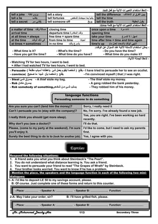 Mr. Mohammed Deushy Ata Secondary Three113
--‫فعل‬ ‫مع‬ ‫اآلتية‬ ‫التعبيرات‬ ‫استخدام‬ ‫الحظ‬‫فعل‬ ‫مع‬ ‫اآلتية‬ ‫التعبيرات‬ ‫استخدام‬ ‫الحظ‬tell::
tell a joke ‫نكتة‬ ‫يروي‬ tell a story tell the difference ‫االختالف‬ ‫أو‬ ‫الفرق‬ ‫يبين‬
tell a lie ‫يكذب‬ tell fortunes ‫بم‬ ‫يتنبأ‬‫لشخص‬ ‫سيحدث‬ ‫ا‬ tell the time
tell a secret ‫سر‬ ‫يفشي‬ُ tell someone off ‫يوبخ‬ tell the truth ‫الحقيقة‬ ‫يقول‬
--‫كلمة‬ ‫مع‬ ‫اآلتية‬ ‫التعبيرات‬ ‫استخدام‬ ‫الحظ‬‫كلمة‬ ‫مع‬ ‫اآلتية‬ ‫التعبيرات‬ ‫استخدام‬ ‫الحظ‬time::
a matter of time ‫وقت‬ ‫مسألة‬ closing time once upon a time ‫مرة‬ ‫ذات‬
arrival time departure time ‫المغادرة‬ ‫وقت‬ opening time
at all times = always free time = spare time take your time ‫تمھل‬/‫تتسرع‬ ‫ال‬
at the time ‫الوقت‬ ‫ذلك‬ ‫في‬ from time to time ‫أحيانا‬ time after time = time and time again
at times = sometimes in no time ‫وقت‬ ‫بأسرع‬ time's up ‫الوقت‬ ‫انتھي‬)‫ما‬ ‫لعمل‬ ‫المحدد‬(
--‫الوقت‬ ‫عن‬ ‫السؤال‬ ‫عند‬ ‫اآلتية‬ ‫األسئلة‬ ‫استخدام‬ ‫يمكن‬‫الوقت‬ ‫عن‬ ‫السؤال‬ ‫عند‬ ‫اآلتية‬ ‫األسئلة‬ ‫استخدام‬ ‫يمكن‬::
- What time is it? - What's the time? - Do you have the time?
- Have you got the time? - What time do you have? - What time do you make it?
--‫اآلتية‬ ‫الجملة‬ ‫الحظ‬‫اآلتية‬ ‫الجملة‬ ‫الحظ‬::
- Watching TV for two hours, I went to bed.
= After I had watched TV for two hours, I went to bed.
- Persuade-- ‫يقنع‬‫يقنع‬))‫ل‬ ‫شخصا‬‫ل‬ ‫شخصا‬‫مقنعة‬ ‫أسباب‬ ‫بإعطائه‬ ‫شئ‬ ‫بعمل‬ ‫يقوم‬‫مقنعة‬ ‫أسباب‬ ‫بإعطائه‬ ‫شئ‬ ‫بعمل‬ ‫يقوم‬( - I have tried to persuade her to see an oculist.
- convince ‫يقنع‬‫يقنع‬))‫صحيح‬ ‫ما‬ ‫شيئا‬ ‫بأن‬ ‫شخصا‬‫صحيح‬ ‫ما‬ ‫شيئا‬ ‫بأن‬ ‫شخصا‬(( - I'm convinced myself ( that ) I was right.
- Steal ‫يسـرق‬‫يسـرق‬‫شـئ‬‫شـئ‬ - A thief stole my bag. - The thief stole my money.
- Rob ‫يس‬‫يس‬‫ـ‬‫ـ‬‫رق‬‫رق‬‫مك‬‫مك‬‫ـ‬‫ـ‬‫ان‬‫ان‬ - A gang robbed the bank yesterday.
- Rob somebody of something ‫يسلب‬‫يسلب‬‫ش‬‫ش‬‫ـ‬‫ـ‬‫ئ‬‫ئ‬‫م‬‫م‬‫ـ‬‫ـ‬‫ن‬‫ن‬‫شخ‬‫شخ‬‫ـ‬‫ـ‬‫ص‬‫ص‬ - They robbed him of his money.
language functions
Persuading someone to do something
Are you sure you can't (lend him the money)? Sorry, I really need it
Can't I persuade you to (stay with the company)? No, I'm sorry. I've already found a new job.
I really think you should (get more sleep).
Yes, you are right. I've been working so hard
recently.
Why don't you (see a doctor)? I'll do that.
Please, (come to my party at the weekend). I'm sure
you'll enjoy it.
I'd like to come, but I need to ask my parents
first.
Surely the best thing to do is to (look for another job). Yes, I agree with you.
Exercises
Respond the following situations:
1. A friend asks you what you think about Steinbeck's "The Pearl".
2. You do not understand what distance learning is. You ask a friend.
3. You want to persuade your friend to read "The Grapes of Wrath" by Steinbeck.
4. Your brother looks worried. You want to know if he has a problem.
- Mention the place, the speakers and the language function in each of the following two mini-
dialogues:
1- A: I'd like to deposit LE 50 to my savings account, please.
B: Of course. Just complete one of these forms and return to this counter.
2-A: May I take your order, sir? B: I'll have grilled fish, please.
- Place: …………… - Speaker A: ………….…… - Speaker B: ……………….. Function: ……………………
- Place: …………… - Speaker A: ………….…… - Speaker B: ……………….. Function: ……………………
 