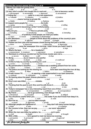 Mr. Mohammed Deushy Ata Secondary Three114
Choose the correct answer from a, b, c, or d:
1.Money can make the greedy blind………………………reality.
a. with b. of c. for d. to
2.It was John's mother who taught him to read and…………….him to become a writer.
a. discouraged b. encouraged c. depressed d. encountered
3.Finding the………………….pearl is a very rare experience.
a. Valuable b. valueless c. worthless d. fruitless
4.……………….means having no private life.
a. Public b. Publicly c. Publicity d. In public
5.I respect some people for……………………the truth.
a. saying b. asking c. hiding d. telling
6.Did he succeed in becoming a writer?-Unfortunately………………… .
a. yes b. never c. not d. no
7.Why are you…………………? This is a private party.
a. including b. introducing c. invading d. intruding
8.The…………………of publicity is that people can treat you better.
a. cause b. reason c. advantage d. disadvantage
9.John Steinbeck……………….people to think about the problems of the country's poor.
a. afforded b. affected· c. forced d. fought
10. People lost their jobs and businesses closed during that year's terrible……………… .
a. boost b. depressed c. depression d. depressing
11. I………………away the newspaper this morning. I didn't know you hadn't read it.
a. drove b. got c. threw d. kept
12. What's the best ………………for a headache?
a. measurement b. treatment c. agreement d. amendment
13. Steinbeck is a famous novelist but his first three novels were not a……………… .
a. success b. failure c. fall d. drop
14. Being……………….by an insect is very painful.
a. eaten b. drunk c. stung d. swallowed
15. I'd like to help my country by working as a civil ……………. .
a, service b. servant c. server d. war
16. My grandmother's beautiful………….necklace was a wedding present from her uncle.
a. copper b. brass c. iron d. pearl
17. The police are looking for the missing car……………have been searching the river all day.
a .Divers b. Pilots c. Sailors d. Swimmers
18. A well- known TV……………..is opening a new supermarket in our town tomorrow.
a. celebrate b. celebration c. celebrity d. maker
19. On hearing about the pearl, thieves planned to……………………..it.
a. rob b. repair c. steal d. eat
20. Kino's son was killed………………mistake.
a. on b. by c. at d. for
21. Thinking that the pearl is evil, Kino and his wife throw it……………the sea.
a. on b. away c. out d. into
22. Today's newspaper has a very interesting report from one of their ..................... in India.
a. representatives b. correspondents c. politicians d. correspondence
23. My friend…………………me to go swimming, even though I felt ill.
a. threatened b. persuaded c. invited d. obliged
24. You should be careful when you………………into water if you don't know how deep it is.
a. dive b. dip c. wash d. swim
25. Don't be so………………..you've eaten enough.
a. greed b. aggressive c. greedy d. cruel
26. Although people are frightened of…………………they don't kill many human beings.
a. birds b. ants c. cats d. scorpions
27. Our income is low. How can we pay…………………our sons' education?
a. off b. for c. on d. at
28. When the man was bitten by spiders, he……………….out in pain.
a. cried b. fought c. cheered d. brought
29. With a little………………he's agreed to meet me tomorrow evening.
a. persuasion b. persuasive c. persuade d. approval
a. kick b. dick c. bribe d. trick
 