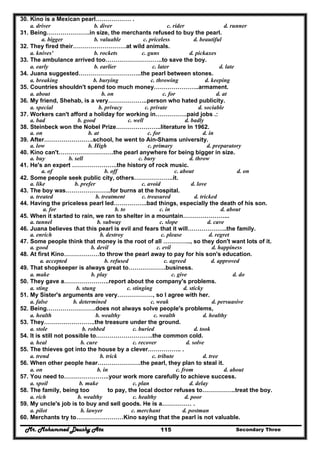 Mr. Mohammed Deushy Ata Secondary Three115
30. Kino is a Mexican pearl……………… .
a. driver b. diver c. rider d. runner
31. Being………………….in size, the merchants refused to buy the pearl.
a. bigger b. valuable c. priceless d. beautiful
32. They fired their………………………at wild animals.
a. knives' b. rockets c. guns d. pickaxes
33. The ambulance arrived too………………………..to save the boy.
a. early b. earlier c. later d. late
34. Juana suggested…………………………..the pearl between stones.
a. breaking b. burying c. throwing d. keeping
35. Countries shouldn't spend too much money…………………..armament.
a. about b. on c. for d. at
36. My friend, Shehab, is a very………………..person who hated publicity.
a. special b. privacy c. private d. sociable
37. Workers can't afford a holiday for working in…………….paid jobs .:
a. bad b. good c. well d. badly
38. Steinbeck won the Nobel Prize…………………..literature In 1962.
a. on b. at c. for d. in
39. After…………………….school, he went to Ain-Shams university.
a. low b. High c. primary d. preparatory
40. Kino can't……………………….the pearl anywhere for being bigger in size.
a. buy b. sell c. bury d. throw
41. He's an expert …………………..the history of rock music.
a. of b. off c. about d. on
42. Some people seek public city, others………………..it.
a. like b. prefer c. avoid d. love
43. The boy was…………………..for burns at the hospital.
a. treated b. treatment c. treasured d. tricked
44. Having the priceless pearl led……………..bad things, especially the death of his son.
a. for b. to c. in d. about
45. When it started to rain, we ran to shelter in a mountain…………………...
a. tunnel b. subway c. slope d. cave
46. Juana believes that this pearl is evil and fears that it will………………..the family.
a. enrich b. destroy c. please d. regret
47. Some people think that money is the root of all ………….., so they don't want lots of it.
a. good b. devil c. evil d. happiness
48. At first Kino………………to throw the pearl away to pay for his son's education.
a. accepted b. refused c. agreed d. approved
49. That shopkeeper is always great to……………….business.
a. make b. play c. give d. do
50. They gave a…………………..report about the company's problems.
a. sting b. stung c. stinging d. sticky
51. My Sister's arguments are very………………, so I agree with her.
a. false b. determined c. weak d. persuasive
52. Being…………………….does not always solve people's problems,
a. health b. wealthy c. wealth d. healthy
53. They……………………..the treasure under the ground.
a. stole b. robbed c. buried d. took
54. It is still not possible to………………………..the common cold.
a. heal b. cure c. recover d. solve
55. The thieves got into the house by a clever…………….. .
a. trend b. trick c. tribute d. tree
56. When other people hear………………….the pearl, they plan to steal it.
a. on b. in c. from d. about
57. You need to…………………..your work more carefully to achieve success.
a. spoil b. make c. plan d. delay
58. The family, being too to pay, the local doctor refuses to……………..treat the boy.
a. rich b. wealthy c. healthy d. poor
59. My uncle's job is to buy and sell goods. He is a…………… .
a. pilot b. lawyer c. merchant d. postman
60. Merchants try to……………………Kino saying that the pearl is not valuable.
 