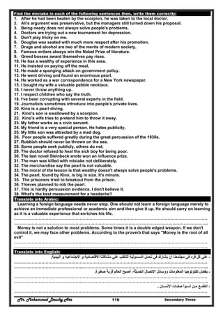 Mr. Mohammed Deushy Ata Secondary Three116
Find the mistake in each of the following sentences then, write them correctly:
1. After he had been beaten by the scorpion, he was taken to the local doctor.
2. Ali's argument was preservative, but the managers still turned down his proposal.
3. Being needy does not always solve people's problems.
4. Doctors are trying out a new tournament for depression.
5. Don't play tricky on me.
6. Douglas was seated with much more respect after his promotion.
7. Drugs and alcohol are two of the merits of modern society.
8. Famous writers always win the Nobel Prize of literature.
9. Greed bosses award themselves pay rises.
10. He has a wealthy of experience in this area.
11. He insisted on paying off the meal.
12. He made a sponging attack on government policy.
13. He went driving and found an enormous pearl.
14. He worked as a war correspondence for a New York newspaper.
15. I bought my wife a valuable pebble necklace.
16. I never throw anything up.
17. I respect children who say the truth.
18. I've been corrupting with several experts in the field.
19. Journalists sometimes introduce into people's private lives.
20. Kino is a pearl diving.
21. Kino's son is swallowed by a scorpion.
22. Kino's wife tries to pretend him to throw it away.
23. My father works as a civic servant.
24. My friend is a very special person. He hates publicity.
25. My little son was attracted by a mad dog.
26. Poor people suffered greatly during the great percussion of the 1930s.
27. Rubbish should never be thrown on the sea.
28. Some people seek publicly, others do not.
29. The doctor refused to heal the sick boy for being poor.
30. The last novel Steinbeck wrote won an influence prize.
31. The man was killed with mistake not deliberately.
32. The merchandise say the pearl is not valuable.
33. The moral of the lesson is that wealthy doesn't always solve people's problems.
34. The pearl, found by Kino, is big in size. It's minute.
35. The prisoners tried to breakout from the prison.
36. Thieves planned to rob the pearl.
37. This is hardly persuasion evidence. I don't believe it.
38. What's the best measurement for a headache?
Translate into Arabic:
Learning a foreign language needs never stop. One should not learn a foreign language merely to
achieve an immediate professional or academic aim and then give it up. He should carry on learning
as it is a valuable experience that enriches his life.
……………………………………………………………………………………………………………………………
…………………………………………..………………………………………………………………………………..
Money is not a solution to most problems. Some times it is a double edged weapon. If we don't
control it, we may face other problems. According to the proverb that says "Money is the root of all
evil"
……………………………………………………………………………………………………………………………
…………………………………………..………………………………………………………………………………..
Translate into English:
-‫البيئية‬ ‫و‬ ‫االجتماعية‬ ‫و‬ ‫االقتصادية‬ ‫مشاكلنا‬ ‫علي‬ ‫للتغلب‬ ‫المسئولية‬ ‫تحمل‬ ‫في‬ ‫يشارك‬ ‫أن‬ ‫مجتمعنا‬ ‫في‬ ‫فرد‬ ‫كل‬ ‫علي‬.
……………………………………………………………………………………………………………………………
…………………………………………..………………………………………………………………………………..
-‫صغيرة‬ ‫قرية‬ ‫العالم‬ ‫أصبح‬ ،‫الحديثة‬ ‫االتصال‬ ‫ووسائل‬ ‫المعلومات‬ ‫تكنولوجيا‬ ‫بفضل‬.
……………………………………………………………………………………………………………………………
…………………………………………..………………………………………………………………………………..
-‫اإلنسـان‬ ‫صفـات‬ ‫أسـوأ‬ ‫مـن‬ ‫الطمـع‬.
……………………………………………………………………………………………………………………………
 