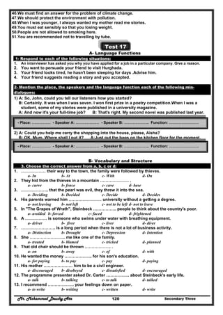 Mr. Mohammed Deushy Ata Secondary Three120
46.We must find an answer for the problem of climate change.
47.We should protect the environment with pollution.
48.When I was younger, I always wanted my mother read me stories.
49.You must eat sensibly so that you losing weight.
50.People are not allowed to smoking here.
51.You are recommended not to travelling by tube.
Test 17
A- Language Functions
1- Respond to each of the following situations:
1. An interviewer has asked you why you have applied for a job in a particular company. Give a reason.
2. You want to persuade your friend to visit Hurghada.
3. Your friend looks tired, he hasn't been sleeping for days .Advise him.
4. Your friend suggests reading a story and you accepted.
2- Mention the place, the speakers and the language function each of the following min-
dialogues:
1) A: So, John, could you tell our listeners how you started?
B: Certainly. It was when I was seven. I won first prize in a poetry competition.When I was a
student, some of my stories were published in a university magazine.
A: And now it's your full-time job? B: That's right. My second novel was published last year.
2) A: Could you help me carry the shopping into the house, please, Aisha?
B: OK, Mum. Where shall I put it? A:Just put the bags on the kitchen floor for the moment.
B- Vocabulary and Structure
3. Choose the correct answer from a, b, c or d:
1. ……………… their way to the town, the family were followed by thieves.
a- In b- At c- With d- On
2. They hid from the thieves in a mountain ………………… .
a- curve b- fence c- cave d- base
3. ……………….. that the pearl was evil, they threw it into the sea.
a- Deciding b- Decided c- Decide d- Decides
4. His parents warned him …………………… university without a getting a degree.
a- not leaving b- not left c- not to be left d- not to leave
5. In "The Grapes of Wrath", Steinbeck …………….. people to think about the country's poor.
a- avoided b- forced c- faced d- frightened
6. A ……………. is someone who swims under water with breathing equipment.
a- driver b- fiver c- liver d- diver
7. ……………………. is a long period when there is not a lot of business activity.
a- Distinction b- Drought c- Depression d- Intention
8. She …………………….. me like one of the family.
a- treated b- blamed c- tricked d- planned
9. That old chair should be thrown ………………. .
a- on b- away c- of d- with
10. He wanted the money ……………….. for his son's education.
a- for paying b- to pay c- pay d- paying
11. His mother ………………… him to be a civil engineer.
a- discouraged b- disobeyed c- dissatisfied d- encouraged
12. The programme presenter asked Dr. Carter …………….. about Steinbeck's early life.
a- talk b- talking c- to talk d- talked
13. I recommend ………………. your feelings down on paper.
a- to write b- writing c- written d- write
- Place: …………… - Speaker A: ………….…… - Speaker B: ……………….. Function: ……………………
- Place: …………… - Speaker A: ………….…… - Speaker B: ……………….. Function: ……………………
 