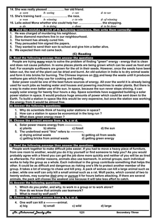 Mr. Mohammed Deushy Ata Secondary Three121
14. She was really pleased …………….. her old friend.
a- seen b- seeing c- see d- to see
15. She's training hard …………………….. the race.
a- won b- winning c- to win d- of winning
16. Leila asked Mona whether she could help her …………………… the shopping.
a- do b- to doing c- done d- to be done
4. Find the mistake in each of the following sentences, then write them correctly:
1. He was charged of murdering his neighbour.
2. Some diamond marchers live in our neighbourhood.
3. The torment has already cured him.
4. They persuaded him signed the papers.
5. They wanted to send their son to school and give him a better alive.
6. We expected them not came back.
(C) Reading
5. Read the following passage then answer the questions
People are trying many ways to solve the problem of finding "green" energy - energy that is clean
and does not cause pollution. In some places plants are being grown which can be used as food and
fuel. For example sunflowers are grown for the oil in their seeds. However, once the seeds have been
taken out, the rest of the plant can be dried and burnt. An old solution in India is to dry animal waste
and form it into bricks for burning. The Chinese improve on this and keep the waste until it produces
methane gas which they use for cooking and heating.
Solar power could be one of the best future sources of energy. All over the world it is already being
used for such jobs as heating water and houses and powering machines to water plants. But there is
a way to make even better use of the sun. In space, because the sun never stops shining, it can
supply solar energy for twenty four hours a day. Space scientists have suggested building a solar
power station in space. It would produce huge amounts of power which could be sent down to the
Earth. To build a station in space like this would be very expensive, but once the station was working,
the energy from it would be almost free.
A) Answer the following questions;
1. Why do scientists think of having solar stations in space?
2. How can a station in space be economical in the long run ?
3. What does green energy mean ?
B. Choose the correct answer from a. b, c or d.
4. Solar power means energy from -----------------.
a) plants b) atoms c) fossil d) the sun
5. The underlined word "this" refers to -------------.
a) drying animal waste b) getting oil from seeds
c) getting bricks from animal waste d) getting green energy
6. Read the following passage then answer the questions
People work together to make difficult jobs easier. If you had to move a heavy piece of furniture,
from one room to another, would you do it by yourself or find someone to help you? As you would
probably agree with a friend you can get the job done more quickly and neither of you will be as tired
as afterwards. For similar reasons, animals also use teamwork. In animal groups, each individual
works to help the group as a whole. Each individual in the group contribute something that helps the
other. It could be as difficult and dangerous as risking one's life to protect another member of the
group. It takes a lot of energy to chase and kill prey. A pack of wolves can kill a large animal such as
a deer, while one wolf can only kill a small animal such as a rat. Wolf packs, which consist of two to
twenty wolves, may surprise their prey or pursue it for hours before attacking. If there are several
animals, the pack will choose the weakest one because it will take less effort to catch.
A) Answer the following questions;
1. Which do you prefer, and why, to work in a group or to work alone?
2. How do we know that animals use teamwork?
3. What is meat by wolf pack?
B. Choose the correct answer from a. b, c or d.
4. One wolf can kill a ------------animal.
a) big b) small c) wild d) large
 