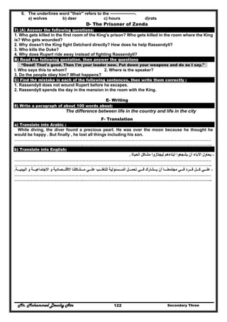Mr. Mohammed Deushy Ata Secondary Three122
6. The underlines word "their" refers to the ------------------.
a) wolves b) deer c) hours d)rats
D- The Prisoner of Zenda
7) (A) Answer the following questions:
1. Who gets killed in the first room of the King's prison? Who gets killed in the room where the King
is? Who gets wounded?
2. Why doesn't the King fight Detchard directly? How does he help Rassendyll?
3. Who kills the Duke?
4. Why does Rupert ride away instead of fighting Rassendyll?
B) Read the following quotation. then answer the questions
“Dead! That's good. Then I'm your leader now. Put down your weapons and do as I say."
I. Who says this to whom? 2. Where is the speaker?
3. Do the people obey him? What happens?
C) Find the mistake in each of the following sentences, then write them correctly :
1. Rassendyll does not wound Rupert before he escapes.
2. Rassendyll spends the day in the mansion in the room with the King.
E- Writing
8) Write a paragraph of about 100 words about:
The difference between life in the country and life in the city
F- Translation
a) Translate into Arabic :
While diving, the diver found a precious pearl. He was over the moon because he thought he
would be happy . But finally , he lost all things including his son.
……………………………………………………………………………………………………………………………
…………………………………………..………………………………………………………………………………..
b) Translate into English:
-‫يحا‬‫الحياة‬ ‫مشاكل‬ ‫ليجتازوا‬ ‫أبناءھم‬ ‫يشجعوا‬ ‫أن‬ ‫اآلباء‬ ‫ول‬.
……………………………………………………………………………………………………………………………
…………………………………………..………………………………………………………………………………..
-‫ة‬ ‫البيئي‬ ‫و‬ ‫ة‬ ‫االجتماعي‬ ‫و‬ ‫صادية‬ ‫االقت‬ ‫شاكلنا‬ ‫م‬ ‫ي‬ ‫عل‬ ‫ب‬ ‫للتغل‬ ‫سئولية‬ ‫الم‬ ‫ل‬ ‫تحم‬ ‫ي‬ ‫ف‬ ‫شارك‬ ‫ي‬ ‫أن‬ ‫ا‬ ‫مجتمعن‬ ‫ي‬ ‫ف‬ ‫رد‬ ‫ف‬ ‫ل‬ ‫ك‬ ‫ي‬ ‫عل‬.
……………………………………………………………………………………………………………………………
…………………………………………..………………………………………………………………………………..
 