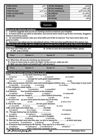 Mr. Mohammed Deushy Ata Secondary Three126
make sense ‫معني‬ ‫له‬ do the shopping ‫يتسوق‬
make sure ‫يتأكــد‬ do the sweeping ‫بالكنس‬ ‫يقوم‬
make the bed ‫السرير‬ ‫يرتب‬ do the washing up ‫األواني‬ ‫بغسل‬ ‫يقوم‬
make up (his) mind ‫يقرر‬ do without ‫عن‬ ‫يستغني‬
make war ‫حرب‬ ‫يشن‬ do work ‫بعمل‬ ‫يقوم‬
do wrong ‫يخطئ‬
Exercises
Respond the following situations:
1. A friend suggests that you do an evening course to improve your English.
2. A friend wants to go back to education, but cannot leave home to go to the university. Suggest a
distance learning course.
3. An educational adviser asks you what skills you'd like to improve. You have never been very
good at maths.
4. Someone has asked you for educational advice. Find out what qualifications this person has.
2- Mention the place, the speakers and the language function in each of the following two mini-
dialogues:
1) A: How can I help you, sir? B: I'd like to have this prescription filled, please.
A: OK. Just a minute.
2) A: What time will you be checking out tomorrow?
B: I have to leave early to catch my flight. I'd like a 6 a.m. wake-up call.
A: Well, you can check out tonight and 1 will arrange it.
Choose the correct answer from a, b, c, or d:
1.I've…………………in my local swimming class.
a) entered b) ruled c) enclosed d) enrolled
2.Is she……………………..enough for such great responsibility?
a) mature b) foolish c) lazy d) idle
3.Many young women find their work with handicapped children very .......... They enjoy it very much
a) regarding b) revolving c) rewarding d) revolting
4.This company needs highly……………staff.
a) qualification b) graduation c) unqualified d) qualified
5.Al Ghamry five hundred workers in his company.
a) employer b) employs c) employee d) employable
6.He hopes to get his master's ...................from Oxford University .
a) degree b) level c) grade d) class
7.You have not up your mind about the best way to do this.
a) done b) had c) made d) discovered
8.This is the main …………………….for his quick decision.
a) reasonable b) reason c) purpose d) cause
9.My uncle spent the whole day………………the field.
a) irrigated b) to irrigate c) irrigates d) irrigating
10. The gas factory has six hundred………………….
a) employs b) employees c) employable d) employers
11. Nasser is………………..an evening course in English.
a) making b) playing c) inventing d) doing
12. She has worked very hard this year, so she is hoping for…………….at work next year.
a) promotion b) punishment c) dismissal d) escape
13. Everyone likes working for Mr Hamdy. They say he is a very kind…………….. .
a) employee b) employment c) unemployment d)employer
14. I hope to be………….when I finish this computer course.
- Place: …………… - Speaker A: ………….…… - Speaker B: ……………….. Function: ……………………
- Place: …………… - Speaker A: ………….…… - Speaker B: ……………….. Function: ……………………
 