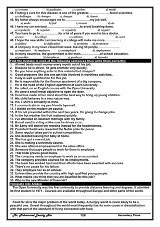 Mr. Mohammed Deushy Ata Secondary Three128
a) servants b) graduates c) couriers d) maids
44. Finding a cure for this disease is one of the greatest………………….faced scientists.
a) challenges b) changes c) charges d) chants
45. My father always encourages me to……………………..my job well,
a) make b) fail c) invent d) do
46. I have my car serviced…………………………….to avoid breaking down.
a) regularity b) regulate c) regularly d) regular
47. You have to go to……………….for a lot of years if you want to be a doctor.
a) cave b) college c) collision d) court
48. I hope the new skills I am learning at college will make me more…………… .
a) failure b) difficulties c) problems d) promotion
49. A company in my town closed last week, leaving 50 people………………….
a) employees b) employers c) unemployed d) employment
50. In many countries, the government is the main………………..of school education.
a) provider b) introducer c) producer d) intruder
Find the mistake in each of the following sentences then write them correctly:
1. Ahmed beats much money every month out of his job.
2. Because he is clever, he gets promote very quickly.
3. Do you have anything solar to this material but cheaper?
4. Good programs like this one get kids involved in worthless activities.
5. Hady is well qualification for this job.
6. He is responsible for the finance apartment of a big company.
7. He is the head of the English apartment at Cairo University.
8. He rolled, on an English course with the Open University.
9. He used a small metal objective to open the door.
10. Hend has made of her mind about the best way to bring up young children.
11. His child behaves in a very nature way.
12. His T-shirt is similarity to mine.
13. I communicate on my pen friends bye-mail.
14. I dialled on the modern art course.
15. If I'm not prevented within the next two years, I'm going to change jobs.
16. In the hot weather the fruit mattered quickly.
17. I've attended an idealism marriage with my family.
18. Kamal used to riding a bike now he drives a car:
19. Mr Samy will attend the meeting instead for the headmistress.
20. President Sadat was rewarded the Noble prize for peace.
21. Samy regular takes part in school competitions.
22. She decided leaving her baby at home.
23. She has got a reward job.
24. She is making a university course.
25. She was offered empowerment in the sales office.
26. Someone that pays people to work for them is employee.
27. That hotel proves good meals.
28. The company needs an employer to work as an accountant.
29. The company provides courses for its employments.
30. The team has worked hard and their efforts have been awarded with success.
31. There's no cause for his failure.
32. They employee her as an adviser.
33. Universities provide the country with high qualified young people.
34. What makes you think that you are liquefied for this job?
35. Who is the new Minister of financial?
Translate into Arabic:
The Open University was the first university to provide distance learning and degrees. It admitted
its first student in 1971 . Courses are available throughout Europe and other parts of the world.
………………………………………………………………………………………………………………………………
………………………………………………………………………………………………………………………………
Food for all is the major problem of the world today. A hungry world is never likely to be a
peaceful one. Unrest throughout the world most frequently has its main cause in dissatisfaction
with that part of the standard of living connected with food.
 
