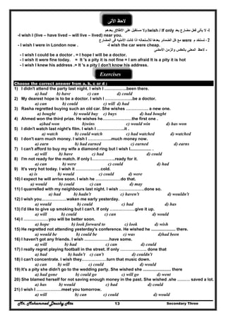 Mr. Mohammed Deushy Ata Secondary Three13
‫األتى‬ ‫الحظ‬
1-‫مضارع‬ ‫فعل‬ ‫يأتى‬ ‫ال‬‫بعد‬Iwish / If only‫ب‬ ‫األطالق‬ ‫على‬ ‫مستقبل‬ ‫وال‬‫عدھم‬
-I wish I (live – have lived – will live – lived) near you.
- 2‫م‬ ‫تستخد‬were‫المضارع‬ ‫فى‬ ‫األمنيه‬ ‫كانت‬ ‫اذا‬ ‫لألستحاله‬ ‫بعدھا‬ ‫الضمائر‬ ‫كل‬ ‫مع‬
- I wish I were in London now . -I wish the car were cheap.
-‫وال‬ ‫بالعكس‬ ‫المعنى‬ ‫الحظ‬‫ز‬‫األمضى‬ ‫من‬
- I wish I could be a doctor . = I hope I will be a doctor.
- I wish it were fine today. = It 's a pity it is not fine = I am afraid It is a pity it is hot
- I wish I knew his address .= It 's a pity I don't know his address.
Exercises
Choose the correct answer from a, b, c or d :
1) I didn't attend the party last night. I wish I …………….been there.
a) had b) have c) can d) could
2) My dearest hope is to be a doctor. I wish I ………………..be a doctor.
a) can b) could c) will d) had
3) Rasha regretted buying such an old car. She wishes ……………. a new one.
a) bought b) would buy c) buys d) had bought
4) Ahmed won the third prize. He wishes he…………………the first one .
a)had won b)wins c) would win d) has won
5) I didn't watch last night's film. I wish l ………………..it .
a) watch b) could watch c) had watched d) watched
6) I don't earn much money. I wish I ……………..much money now.
a) earn b) had earned c) earned d) earns
7) I can't afford to buy my wife a diamond ring but I wish I.................. .
a) will b) have c) had d) could
8) I'm not ready for the match. If only I……………..ready for it.
a) can b) were c) could d) had
9) It's very hot today. I wish it ………………cold.
a) is b) would c) could d) were
10) I expect he will arrive soon. I wish he ………………do that.
a) would b) could c) can d) may
11) I quarrelled with my neighbours last night. I wish ………………done so.
a) had b) hadn't c) haven't d) wouldn't
12) I wish you………………waken me early yesterday.
a) would b) could c) had d) has
13) I'd like to give up smoking but I can't. If only ………………give it up.
a) will b) could c) can d) would
14) I ………………you will be better soon.
a) hope b) look forward to c) look d) wish
15) He regretted not attending yesterday's conference. He wished he ..................... there.
a) would be b) could be c) was d)had been
16) I haven't got any friends. I wish ………………have some.
a) will b) had c) can d) could
17) I really regret playing football in the street. If only ………………. done that
a) had b) hadn't c) can't d) couldn't
18) I can't concentrate. I wish they………………turn that music down.
a) can b) will c) could d) would
19) It's a pity she didn't go to the wedding party. She wished she ........................ there
a) had gone b) could go c) will go d) went
20) She blamed herself for not saving enough money in the past. She wished .she ……… saved a lot.
a) has b) would c) had d) could
21) I wish I ………………meet you tomorrow.
a) will b) can c) could d) would
 