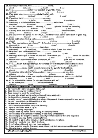Mr. Mohammed Deushy Ata Secondary Three132
26. I advise you to come. You……………………….come.
a) will b) have to c) should d) can
27. You…………………….fasten your seat belt or you'll be fined.
a) should b) may c) can d) have to
28. It's a good idea, you ……………..study English well.
a) shall b) should c) will d) would
29. It's getting dark. I…………………………..go now .
a) have to b) had to c) ought d) should have
30. Swimming is not allowed here. You……………………swim here.
a) needn't b) shouldn't c) mustn't d) don't
31. A :Can I talk to you, please? B:Sorry, I……………..go now. I'm late for a meeting.
a) mustn't b) has to c) need d) must
32. A:Sorry, Mum. I've broken a plate. B:You……………………..be more careful.
a) may b) should c) might d) can
33. Did you deliver the parcel for me? No, I.......find the house, so I've come back to get a map.
a) can b) could c) couldn't d) mustn't
34. Emad had broken his leg, so he…………………swim.
a) can't b) may c) should d) couldn't
35. A: "Was your suitcase very heavy?" B: Yes, but I……………………carry it myself.
a) was able to b) can c) can't d) ought
36. The streets are wet, it…………………last night.
a) must rain b) should rain c) must be raining d) must have rained
37. Why didn't you call the police? You………………….done that.
a) should b) should have c) could d) must
38. I strongly advise you to revise for your test. This means you ...................... revise for your test.
a) should b) may c) must d) can't
39. My car broke down in the middle of the road, so I…………………push it to the road side .
a) have to b) had to c) must d) has to
40. You……..finish that report tonight if you're too tired. Midday tomorrow is the deadline.
a) need to b) must c) needn't d) shouldn't
41. You……………have a health check before using the gym for the first time.
a) must b) mustn't c) shouldn't d) couldn't
42. You are too fat to join the Police Academy; you …………………go on a diet.
a) had to b) may c) has to d) have to
43. It's against the law to use your mobile while driving your car, so you………….do that.
a) needn't b) won't c) mustn't d) shouldn't
44. A) I'm going to the cinema. Do you want to come with me?
B) No, thank you. I………………….do my homework.
a) had to b) can c) have to d) could .
Find the mistake in each of the following sentences, then write them correctly:
1. Do you mind if I borrowing your dictionary?
2. Does it necessary for you to pay now?
3. Does she got to send the e-mail today?
4. He could take a taxi, but he preferred to walk home yesterday.
5. He doesn't have to come, it wasn't necessary.
6. He really mustn't have told his brother about this present. It was supposed to be a secret.
7. He said I should to try a different kind of job.
8. He was able of winning the match.
9. I don't has to go to school today. It's Saturday.
10. I got to finish this work at 7 p.m.
11. I might studying languages.
12. I might wash my hands before eating. It's very important.
13. I needn't buy this furniture yesterday. It was really unnecessary.
14. I needn't pay the telephone bill last year. My brother was here then and he paid it.
15. I wonder if you may do the shopping for me.
16. I'll needn't to go in a few minutes. I don't want to miss my plane.
17. I'm afraid I can help you. I don't live here.
18. It isn't allowed to park here , so you must park.
19. It was snowing heavily. The roads were slippery. At last we encouraged to reach home.
20. Mona is able to making dresses.
 