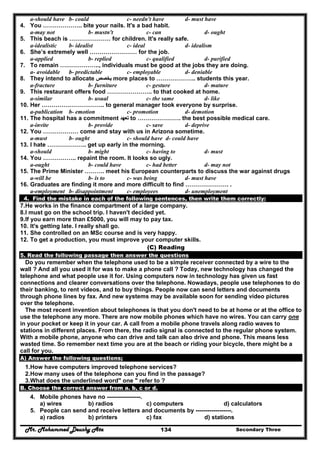 Mr. Mohammed Deushy Ata Secondary Three134
a-should have b- could c- needn't have d- must have
4. You ……………….. bite your nails. It's a bad habit.
a-may not b- mustn't c- can d- ought
5. This beach is ………………… for children. It's really safe.
a-idealistic b- idealist c- ideal d- idealism
6. She’s extremely well …………………… for the job.
a-applied b- replied c- qualified d- purified
7. To remain ……………….., individuals must be good at the jobs they are doing.
a- avoidable b- predictable c- employable d- deniable
8. They intend to allocate ‫يخصص‬‫يخصص‬ more places to ……………….. students this year.
a-fracture b- furniture c- gesture d- mature
9. This restaurant offers food ………………….. to that cooked at home.
a-similar b- usual c- the same d- like
10. Her ………………………….. to general manager took everyone by surprise.
a-publication b- emotion c- promotion d- demotion
11. The hospital has a commitment ‫تعھد‬‫تعھد‬ to …………………. the best possible medical care.
a-invite b- provide c- save d- deprive
12. You ……………… come and stay with us in Arizona sometime.
a-must b- ought c- should have d- could have
13. I hate ……………….. get up early in the morning.
a-should b- might c- having to d- must
14. You …………….. repaint the room. It looks so ugly.
a-ought b- could have c- had better d- may not
15. The Prime Minister ………. meet his European counterparts to discuss the war against drugs
a-will be b- is to c- was being d- must have
16. Graduates are finding it more and more difficult to find …………………. .
a-employment b- disappointment c- employees d- unemployment
4. Find the mistake in each of the following sentences, then write them correctly:
7.He works in the finance compartment of a large company.
8.I must go on the school trip. I haven't decided yet.
9.If you earn more than £5000, you will may to pay tax.
10. It's getting late. I really shall go.
11. She controlled on an MSc course and is very happy.
12. To get a production, you must improve your computer skills.
(C) Reading
5. Read the following passage then answer the questions
Do you remember when the telephone used to be a simple receiver connected by a wire to the
wall ? And all you used it for was to make a phone call ? Today, new technology has changed the
telephone and what people use it for. Using computers now in technology has given us fast
connections and clearer conversations over the telephone. Nowadays, people use telephones to do
their banking, to rent videos, and to buy things. People now can send letters and documents
through phone lines by fax. And new systems may be available soon for sending video pictures
over the telephone.
The most recent invention about telephones is that you don't need to be at home or at the office to
use the telephone any more. There are now mobile phones which have no wires. You can carry one
in your pocket or keep it in your car. A call from a mobile phone travels along radio waves to
stations in different places. From there, the radio signal is connected to the regular phone system.
With a mobile phone, anyone who can drive and talk can also drive and phone. This means less
wasted time. So remember next time you are at the beach or riding your bicycle, there might be a
call for you.
A) Answer the following questions;
1.How have computers improved telephone services?
2.How many uses of the telephone can you find in the passage?
3.What does the underlined word" one " refer to ?
B. Choose the correct answer from a. b, c or d.
4. Mobile phones have no -----------------.
a) wires b) radios c) computers d) calculators
5. People can send and receive letters and documents by ------------------.
a) radios b) printers c) fax d) stations
 