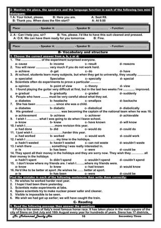 Mr. Mohammed Deushy Ata Secondary Three16
2- Mention the place, the speakers and the language function in each of the following two mini-
dialogues:
1 A: Your ticket, please. B: Here you are. A: Seat R8.
B: Thank you. When does the film start? A: At 9.00
2. A : Can I help you, sir? B: Yes, please. I'd like to have this suit cleaned and pressed.
A: O.K. We can have them ready for you tomorrow. B: Fine.
B- Vocabulary and structure
3. Choose the correct answer from a, b, c or d:
1. The ……………….. of the experiment surprised everyone.
a- cause b- income c- result d- reasons
2. You will never ................ very much if you do not work hard.
a- achieve d- get c- do d- have
3. At school, students learn many subjects, but when they get to university, they usually ................ .
a- specialist Specialise c- specially d- special
4. Scientists often do experiments to prove a particular .......... .
a- opinion b- point of view c- theory d- view
5. I found playing the guitar very difficult at first, but in the last two weeks I've .............. improved.
a- gradual b- gradually c- graded d- suddenly
6. People who have ......... must be very careful about what they eat.
a- diabetes b- headache c- smallpox d- backache
7. She has been ……………….. since she was a child.
a- diabetes b- diabetic c- diabolical d- diabolically
8. His greatest ……………………… was becoming the captain of the national team when he was 16.
a- achievement b- achieve c- achiever d- achievable
9. I wish I ………… what I was going to do when I leave school.
a- know b- knew c- have known d- will know
10. I wish I…………………………more revision this year.
a- had done b- did c- would do d- could do
11. I just wish I………………………….harder this year.
a- had worked b- worked c- would work d- could work
12. I wish I ………………………… my time in the holidays.
a- hadn’t wasted b- haven’t wasted c- can not waste d- wouldn’t waste
13. I wish there ………………. something I was really interested in.
a- is b- has been c- were d- could be
14. They spent all their money in the holidays and they are sorry now. They wish they ………… all
their money in the holidays
a- hadn’t spent b- didn’t spend c- wouldn’t spend d- couldn’t spend
15. I don't know where my friends are. I wish I……...where my friends were.
a- know b- knew c- had known d- would know
16. He'd like to be better at sport .He wishes he …… better at sport.
a- is b- has been c- were d- could be
Find the mistake in each of the following sentences then write them correctly:
1. He wishes he worked harder next year.
2. I hope I had been there yesterday.
3. Scientists make experiments at labs.
4. Space scientists try to make nuclear power safer and cleaner.
5. Visible is impossible to be seen.
6. We wish we had got up earlier; we will have caught the train.
C- Reading
5. Read the following passage then answer the questions
II Polio is the name of Italy's most famous horse race. It has taken place in the main square of the
city of Siena on 2nd July and 16th August every year for hundreds of years. Siena has 17 districts,
Place: ………………. - Speaker A: ……..……….… - Speaker B: ……..…..…… - Function: ……………………
Place: ………………. - Speaker A: ……..……….… - Speaker B: ……..…..…… - Function: ……………………
 