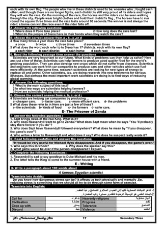 Mr. Mohammed Deushy Ata Secondary Three17
each with its own flag. The people who live in these districts used to be. enemies who , fought each
other, and though there are no longer fights, each district is still very proud of its riders and hopes
they will win the race. On the morning of the race, the horses and the riders can be seen walking
through the city. People wear bright clothes and hold their district's flag , The horses have to run
round the square three times and the race lasts around 90 seconds.The winner is not always the
rider: a horse can win the race even if the rider falls off.
A -Answer the following questions:
1 Where does II Polio take place? 2 How long does the race last?
3 What do the people of Siena have in their hands when they watch the race?
B- choose the correct answer from a , b , c ,or d
4 How many times a year does the race take place?
a once b twice c three times d seventeen times
5 What does the word each refer to in Siena has 17 districts, each with its own flag?
a each rider b each district c each horse d each race
6. Read the following passage then answer the questions
Scientists are very important to our future. What kinds of problems can they help us solve? Here
are just a few of these. Scientists can help farmers to produce good quality food for the world's
growing population. They can also develop new crops which do not suffer from diseases. Scientists
and engineers can work with car companies to produce cars and other vehicles which use fuel
more efficiently. At the same time, research scientists are looking for new types of energy to
replace oil and petrol. Other scientists, too, are doing research into new treatments for serious
illnesses. But perhaps the most important work scientists are doing is to find ways of reducing
global warming.
A. Answer the following questions;
1 What is the main subject of this text?
2 In what two ways are scientists helping farmers?
3 How are scientists helping the medical profession?
B. Choose the correct answer from a, b, c, or d ;
4 Scientists are helping car companies by producing ...
a- cheaper cars. b- faster cars. c- more efficient cars. d- the problems
5 What does these refer to in Here are just a few of these?
a- the scientists b- kinds of food c- the farmers d- safer cars.
D- The Prisoner of Zenda
7- Answer the following questions :
1. Sapt brings news of the real King. What is it?
2. Why does Rassendyll want to go to Zenda? What does Sapt mean when he says "You 'II probably
stay there forever if you do"?
3. Why does Sapt have Rassendyll followed everywhere? What does he mean by "If you disappear,
the game's over"?
4. Who writes a letter to Rassendyll and what does it say? Who does he suspect really wrote it?
B) Read following quotation and answer the questions:
"It would be very useful for Michael ifyou disappeared. And if you disappear, the game's over."
1. Who says this to whom? 2. Why does the speaker say this?
3. What game would be over if the person disappeared? Explain.
C) Complete the following sentences :
1. Rassendyll is sad to say goodbye to Duke Michael and his men.
2. The letter tells the King to come to the summer house with a friend.
E - Writing
8- Write a paragraph about 100 words about
A famous Egyptian scientist
Translate into Arabic:
Do you know how dangerous stress can be? It affects us both physically and mentally .So,
reducing stress is something that we should all try to do through some form of exercise.
Translate into English:
1-‫ال‬ ‫و‬ ‫السالم‬ ‫و‬ ‫الحب‬ ‫إلي‬ ‫كلھا‬ ‫السماوية‬ ‫الديانات‬ ‫تدعو‬‫نب‬ ‫و‬ ‫تسامح‬‫ذ‬‫العنف‬.
2-‫الحضارة‬ ‫ركب‬ ‫مسايرة‬ ‫و‬ ‫للتقدم‬ ‫الوحيدة‬ ‫الوسيلة‬ ‫ھو‬ ‫العلمي‬ ‫البحث‬.
Call for ‫لـ‬ ‫يدعو‬ Heavenly religions ‫سماوية‬ ‫اديان‬
Civilisation ‫حضارة‬ Progress ‫تقدم‬
Cope up with ‫يساير‬ Tolerance ‫التسامح‬
Discard ‫ينبذ‬ Violence ‫العنف‬
 