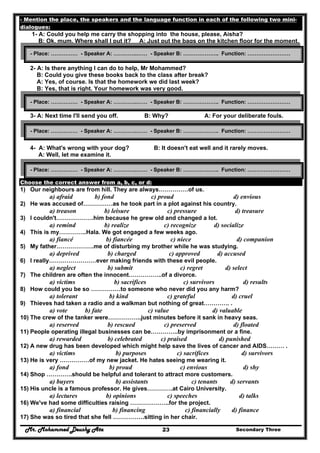 Mr. Mohammed Deushy Ata Secondary Three23
- Mention the place, the speakers and the language function in each of the following two mini-
dialogues:
1- A: Could you help me carry the shopping into the house, please, Aisha?
B: Ok, mum. Where shall I put it? A: Just put the bags on the kitchen floor for the moment.
2- A: Is there anything I can do to help, Mr Mohammed?
B: Could you give these books back to the class after break?
A: Yes, of course. Is that the homework we did last week?
B: Yes, that is right. Your homework was very good.
3- A: Next time I'll send you off. B: Why? A: For your deliberate fouls.
4- A: What's wrong with your dog? B: It doesn't eat well and it rarely moves.
A: Well, let me examine it.
Choose the correct answer from a, b, c, or d:
1) Our neighbours are from hill. They are always……………of us.
a) afraid b) fond c) proud d) envious
2) He was accused of……………as he took part in a plot against his country.
a) treason b) leisure c) pressure d) treasure
3) I couldn't……………….him because he grew old and changed a lot.
a) remind b) realize c) recognize d) socialize
4) This is my…………..Hala. We got engaged a few weeks ago.
a) fiancé b) fiancée c) niece d) companion
5) My father……………….me of disturbing my brother while he was studying.
a) deprived b) charged c) approved d) accused
6) I really……………………ever making friends with these evil people.
a) neglect b) submit c) regret d) select
7) The children are often the innocent……………..of a divorce.
a) victims b) sacrifices c) survivors d) results
8) How could you be so ……………to someone who never did you any harm?
a) tolerant b) kind c) grateful d) cruel
9) Thieves had taken a radio and a walkman but nothing of great…………. .
a) vote b) fate c) value d) valuable
10) The crew of the tanker were……………..just minutes before it sank in heavy seas.
a) reserved b) rescued c) preserved d) floated
11) People operating illegal businesses can be…………..by imprisonment or a fine.
a) rewarded b) celebrated c) praised d) punished
12) A new drug has been developed which might help save the lives of cancer and AIDS……… .
a) victims b) purposes c) sacrifices d) survivors
13) He is very ……………of my new jacket. He hates seeing me wearing it.
a) fond b) proud c) envious d) shy
14) Shop ………….should be helpful and tolerant to attract more customers.
a) buyers b) assistants c) tenants d) servants
15) His uncle is a famous professor. He gives………….at Cairo University.
a) lectures b) opinions c) speeches d) talks
16) We've had some difficulties raising ………………..for the project.
a) financial b) financing c) financially d) finance
17) She was so tired that she fell …………….sitting in her chair.
- Place: …………… - Speaker A: ………….…… - Speaker B: ……………….. Function: ……………………
- Place: …………… - Speaker A: ………….…… - Speaker B: ……………….. Function: ……………………
- Place: …………… - Speaker A: ………….…… - Speaker B: ……………….. Function: ……………………
- Place: …………… - Speaker A: ………….…… - Speaker B: ……………….. Function: ……………………
 