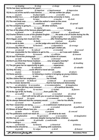 Mr. Mohammed Deushy Ata Secondary Three24
a) sleeping b) sleep c) sleepy d) asleep
18) He has been sentenced to ten years'…………….. .
a) prison b) imprison c) imprisonment d) impression
19) He is one of the world's most famous …………He has written ten plays.
a) poets b) playwrights c) novelist d) artists
20) My brother is a…………..in English literature at the university in Cairo.
a) lecturer b) tutor c) teacher d) clerk
21) The new book was…………….with the author's name on the cover.
a) polished b) established c) published d) spread
22) The company is going to……………….50 other workers.
a) reply b) employ c) imply d) supply
23) Two of the plays of the famous playwright were…………………. in Cairo.
a) farmed b) reformed c) formed d) performed
24) Charles Dickens is one of the greatest English ………He wrote a lot of novels during his life.
a) poets b) novelists c) playwrights d) journalists
25) In Egypt, young men must join the ………………after finishing their education.
a) army b) battle c) prison d) police
26) He wants to take ……………….on the judge who sent him to prison.
a) reliance b) business c) dependence d) revenge
27) Eventually, her efforts were ………………and she got a better job.
a) rejected b) refused c) rewarded d) accused
28) It was impossible for the robbers to get to the………………as it was well- hidden.
a) pleasure b) treasure c) collision d) treason
29) At last I found the photograph …………..at the bottom of a drawer.
a) sunk b) buried c) drowned d) floated
30) Don't you think that Hanaa hasbeen ………..very strangely recently?
a) behaving b) fighting c) quarrelling d) insulting
31) The job gave her an opportunity to gain……………..experience .
a) value b) valuation c) valuables d) valuable
32) Only the very…………..could afford to travel abroad.
a) poor b) modest c) wealthy d) misers
33) Some parents………………to following a routine in bringing up young children.
a) subject b) take c) object d) use
34) She claims that her employers………………her of theft.
a) accused b) deduced c) induced d) accustomed
35) The minister denied the …………………….. that he had behaved dishonestly.
a) calculation b) accusation c) recommendation d) imagination
36) The reporters felt they were innocent …………………of a political decision.
a) sacrifices b) vaccines c) victims d) factors
37) At the age of 83, he finally………………..from public life.
a) recalled b) restored c) recruited d) retired
38) I ………………..that I will not be with you on such an important occasion.
a) regard b) regret c) recommend d) reflect
39) He always believed that the company would …………….him for his efforts.
a) reward b) punish c) dismiss d) torture
40) Their researches are being………………in a well-known medical journal.
a) spread b) folded c) revealed d) published
41) Stress at home affects how you ……………..at work.
a) make b) carry c) perform d) conceal
42) The politicians could not reach an……………..on what to do next.
a) explanation b) agreement c) accusation d) imagination
43) She has an ………………slimness despite having had three children.
a) enviable b) advisable c) undesirable d) adaptable
44) I'm reading a………………novel.
a) historian b) historic c) historical d) history
45) Merchants should be………………in dealing with customers.
a) greedy b) vulgar c) devil d) honest
 