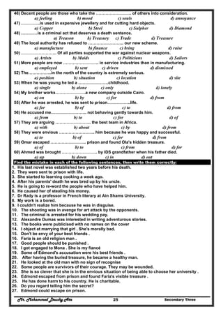 Mr. Mohammed Deushy Ata Secondary Three25
46) Decent people are those who take the …………………….. of others into consideration.
a) feeling b) mood c) souls d) annoyance
47) …………..is used in expensive jewellery and for cutting hard objects.
a) Copper b) Steel c) Sulpher d) Diamond
48) …………is a criminal act that deserves a death sentence.
a) Treason b) Treasury c) Trade d) Treasure
49) The local authority has refused to …………………….. our new scheme.
a) manufacture b) finance c) bring d) raise
50) …………………….. Of all parties supported the war against nuclear weapons.
a) Artists b) Maids c) Politicians d) Sailors
51) More people are now …………………….. in service industries than in manufacturing.
a) employed b) sent c) driven d) dismissed
52) The……………..in the north of the country is extremely serious.
a) position b) situation c) location d) site
53) When he was young he led a ………………….childhood.
a) single b) alone c) only d) lonely
54) My brother works………………….a new company outside Cairo.
a) on b) by c) for d) from
55) After he was arrested, he was sent to prison……………..life.
a) for b) of c) to d) from
56) He accused me…………………….. not behaving gently towards him.
a) from b) to c) for d) of
57) They are arguing …………………….. the best team in Africa.
a) with b) about c) by d) from
58) They were envious …………………….. him because he was happy and successful.
a) to b) of c) for d) from
59) Omar escaped …………………….. prison and found Ola's hidden treasure.
a) of b) to c) from d) for
60) Ahmed was brought …………………….. by IDS grandfather when his father died.
a) up b) down c) in d) out
Find the mistake in each of the following sentences, then write them correctly:
1. His last novel was established two years before his death.
2. They were sent to prison with life.
3. She started to learning cooking a week ago.
4. After his parents' death he was bred up by his uncle.
5. He is going to re-word the people who have helped him.
6. He caused her of stealing his money.
7. Dr Rady is a professor in French literary at Ain Shams University.
8. My work is a bored.
9. I couldn't realize him because he was in disguise.
10. The shooting was in avenge for art attack by the opponents.
11. The criminal is arrested for his wedding pay.
12. Alexandre Dumas was interested in writing adventurous stories.
13. The books were publicised with no names on the cover
14. I object at marrying that girl . She's morally bad.
15. Don't be envy of your best friends .
16. Faria is an old religion man .
17. Good people should be punished .
18. I got engaged to Mona . She is my fiancé
19. Some of Edmond's accusation were his best friends .
20. After having the buried treasure, he became a healthy man.
21. He looked at the old man with no sign of recognise
22. Some people are survivors of their courage. They may be wounded.
23. She is so clever that she is in the envious situation of being able to choose her university .
24. Edmond escaped from prison and found Faria's visible treasure .
25. He has done harm to his country. He is charitable.
26. Do you regard telling him the secret?
27. Edmond could escape on prison.
 