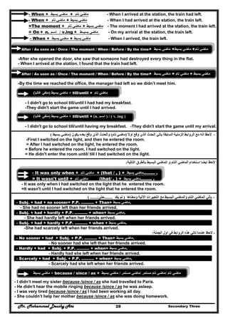 Mr. Mohammed Deushy Ata Secondary Three28
- When + ‫بسيط‬ ‫ماضي‬ + ‫تام‬ ‫ماضي‬ - When I arrived at the station, the train had left.
- When + ‫تام‬ ‫ماضي‬ + ‫بسيط‬ ‫ماضي‬ - When I had arrived at the station, the train left.
=The moment + ‫تام‬ ‫ماضي‬ + ‫بسيط‬ ‫ماضي‬ - The moment I had arrived at the station, the train left.
= On + n. ‫اسـم‬ / v.ing + ‫بسيــط‬ ‫ماضى‬ - On my arrival at the station, the train left.
- When + ‫بسيط‬ ‫ماضي‬ + ‫بسيط‬ ‫ماضي‬ - When I arrived, the train left.
After / As soon as / Once / The moment / When / Before / By the time+ ‫ماضي‬‫بسيط‬ + ‫ماضي‬‫بسيط‬ + ‫ماضي‬‫تام‬
-After she opened the door, she saw that someone had destroyed every thing in the flat.
- When I arrived at the station, I found that the train had left.
After / As soon as / Once / The moment / When / Before / By the time+ ‫ماضي‬‫بسيط‬ + ‫ماضي‬‫تام‬ + ‫ماضي‬‫بسيط‬
-By the time we reached the office, the manager had left so we didn’t meet him.
‫بسيط‬ ‫ماضي‬)‫غالبا‬ ‫منفي‬( + till/until + ‫تام‬ ‫ماضي‬
- I didn't go to school till/until I had had my breakfast.
-They didn't start the game until I had arrived.
‫بسيط‬ ‫ماضي‬)‫غالبا‬ ‫منفي‬( + till/until + (n. ‫اسـم‬ ) / ( v. ing )
- I didn't go to school till/until having my breakfast. -They didn't start the game until my arrival.
‫مع‬ ‫انه‬ ‫الحظ‬‫اوال‬ ‫وقع‬ ‫الذي‬ ‫الحدث‬ ‫يأتي‬ ‫السابقة‬ ‫الزمنية‬ ‫الروابط‬)‫تام‬ ‫ماضي‬(‫يكون‬ ‫بعده‬ ‫وقع‬ ‫الذي‬ ‫والحدث‬)‫بسيط‬ ‫ماضي‬( -
-First I switched on the light, and then he entered the room.
= After I had switched on the light, he entered the room.
= Before he entered the room, I had switched on the light.
= He didn't enter the room until/ till I had switched on the light.
‫التالية‬ ‫بالطرق‬ ‫البسيط‬ ‫الماضي‬ ‫و‬ ‫التام‬ ‫الماضي‬ ‫استخدام‬ ‫ايضا‬ ‫الحظ‬:
-
- It was only when + ‫تام‬ ‫ماضي‬ + (that / , ) + ‫بسيط‬ ‫..……ماضي‬ .
= It wasn't until + ‫تام‬ ‫ماضي‬ (that/ , ) + ‫بسيط‬ ‫..……ماضي‬ .
- It was only when I had switched on the light that he entered the room.
=It wasn't until I had switched on the light that he entered the room.
–‫وم‬ ‫اآلتية‬ ‫التعبيرات‬ ‫مع‬ ‫البسيط‬ ‫والماضي‬ ‫التام‬ ‫الماضي‬ ‫يأتي‬‫عناھا‬)‫لم‬‫يكد‬........‫حتى‬( ........
- Subj. + had + no sooner+ P.P. ………. + Than+ ‫بسيط‬ ‫ماضي‬.
- She had no sooner left than her friends arrived.
- Subj. + had + hardly + P.P. ………. + when+ ‫ماضي‬‫بسيط‬ .
- She had hardly left when her friends arrived.
- Subj. + had + hardly + P.P. ………. + when + ‫ماضي‬‫بسيط‬ .
-She had scarcely left when her friends arrived.
‫الجملة‬ ‫اول‬ ‫في‬ ‫الروابط‬ ‫ھذه‬ ‫تاتي‬ ‫عندما‬ ‫الحظ‬: -
- No sooner + had + Subj. + P.P. ………. + Than+ ‫بسيط‬ ‫ماضي‬.
- No sooner had she left than her friends arrived.
- Hardly + had + Subj. + P.P. ………. + when+ ‫بسيط‬ ‫ماضي‬.
- Hardly had she left when her friends arrived.
- Scarcely + had + Subj. + P.P. ………. + when+ ‫بسيط‬ ‫ماضي‬.
- Scarcely had she left when her friends arrived.
‫بسيط‬ ‫ماضي‬ + because / since / as + ‫تام‬ ‫ماضي‬/‫مستمر‬ ‫تام‬ ‫ماضي‬/‫مستمر‬ ‫ماضي‬/‫بسيط‬ ‫ماضي‬
- I didn’t meet my sister because /since / as she had travelled to Paris.
- He didn’t hear the mobile ringing because /since / as he was asleep.
- I was very tired because /since / as I had been working all day.
- She couldn’t help her mother because /since / as she was doing homework.
 