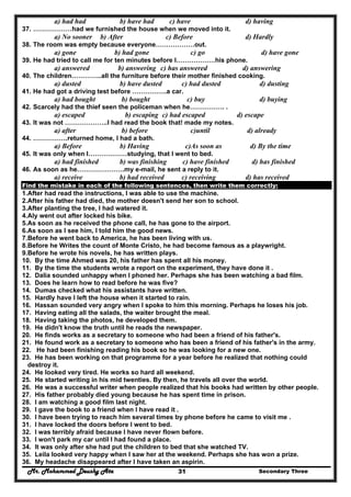 Mr. Mohammed Deushy Ata Secondary Three31
a) had had b) have had c) have d) having
37. ………………had we furnished the house when we moved into it.
a) No sooner b) After c) Before d) Hardly
38. The room was empty because everyone………………out.
a) gone b) had gone c) go d) have gone
39. He had tried to call me for ten minutes before I………………his phone.
a) answered b) answering c) has answered d) answering
40. The children…………..all the furniture before their mother finished cooking.
a) dusted b) have dusted c) had dusted d) dusting
41. He had got a driving test before …………….a car.
a) had bought b) bought c) buy d) buying
42. Scarcely had the thief seen the policeman when he……………. .
a) escaped b) escaping c) had escaped d) escape
43. It was not ………………..I had read the book that! made my notes.
a) after b) before c)until d) already
44. …………….returned home, I had a bath.
a) Before b) Having c)As soon as d) By the time
45. It was only when I………………studying, that I went to bed.
a) had finished b) was finishing c) have finished d) has finished
46. As soon as he………………….my e-mail, he sent a reply to it.
a) receive b) had received c) receiving d) has received
Find the mistake in each of the following sentences, then write them correctly:
1.After had read the instructions, I was able to use the machine.
2.After his father had died, the mother doesn't send her son to school.
3.After planting the tree, I had watered it.
4.Aly went out after locked his bike.
5.As soon as he received the phone call, he has gone to the airport.
6.As soon as I see him, I told him the good news.
7.Before he went back to America, he has been living with us.
8.Before he Writes the count of Monte Cristo, he had become famous as a playwright.
9.Before he wrote his novels, he has written plays.
10. By the time Ahmed was 20, his father has spent all his money.
11. By the time the students wrote a report on the experiment, they have done it .
12. Dalia sounded unhappy when I phoned her. Perhaps she has been watching a bad film.
13. Does he learn how to read before he was five?
14. Dumas checked what his assistants have written.
15. Hardly have I left the house when it started to rain.
16. Hassan sounded very angry when I spoke to him this morning. Perhaps he loses his job.
17. Having eating all the salads, the waiter brought the meal.
18. Having taking the photos, he developed them.
19. He didn't know the truth until he reads the newspaper.
20. He finds works as a secretary to someone who had been a friend of his father's.
21. He found work as a secretary to someone who has been a friend of his father's in the army.
22. He had been finishing reading his book so he was looking for a new one.
23. He has been working on that programme for a year before he realized that nothing could
destroy it.
24. He looked very tired. He works so hard all weekend.
25. He started writing in his mid twenties. By then, he travels all over the world.
26. He was a successful writer when people realized that his books had written by other people.
27. His father probably died young because he has spent time in prison.
28. I am watching a good film last night.
29. I gave the book to a friend when I have read it .
30. I have been trying to reach him several times by phone before he came to visit me .
31. I have locked the doors before I went to bed.
32. I was terribly afraid because I have never flown before.
33. I won't park my car until I had found a place.
34. It was only after she had put the children to bed that she watched TV.
35. Leila looked very happy when I saw her at the weekend. Perhaps she has won a prize.
36. My headache disappeared after I have taken an aspirin.
 