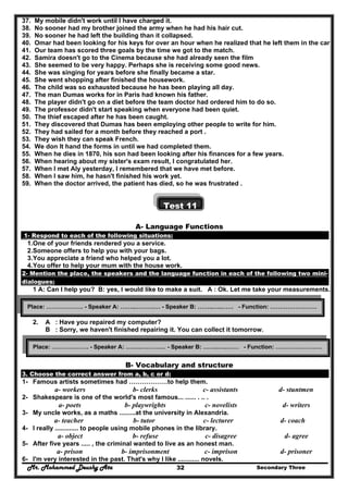Mr. Mohammed Deushy Ata Secondary Three32
37. My mobile didn't work until I have charged it.
38. No sooner had my brother joined the army when he had his hair cut.
39. No sooner he had left the building than it collapsed.
40. Omar had been looking for his keys for over an hour when he realized that he left them in the car .
41. Our team has scored three goals by the time we got to the match.
42. Samira doesn't go to the Cinema because she had already seen the film
43. She seemed to be very happy. Perhaps she is receiving some good news.
44. She was singing for years before she finally became a star.
45. She went shopping after finished the housework.
46. The child was so exhausted because he has been playing all day.
47. The man Dumas works for in Paris had known his father.
48. The player didn't go on a diet before the team doctor had ordered him to do so.
49. The professor didn't start speaking when everyone had been quiet.
50. The thief escaped after he has been caught.
51. They discovered that Dumas has been employing other people to write for him.
52. They had sailed for a month before they reached a port .
53. They wish they can speak French.
54. We don It hand the forms in until we had completed them.
55. When he dies in 1870, his son had been looking after his finances for a few years.
56. When hearing about my sister's exam result, I congratulated her.
57. When I met Aly yesterday, I remembered that we have met before.
58. When I saw him, he hasn't finished his work yet.
59. When the doctor arrived, the patient has died, so he was frustrated .
Test 11
A- Language Functions
1- Respond to each of the following situations:
1.One of your friends rendered you a service.
2.Someone offers to help you with your bags.
3.You appreciate a friend who helped you a lot.
4.You offer to help your mum with the house work.
2- Mention the place, the speakers and the language function in each of the following two mini-
dialogues:
1 A: Can I help you? B: yes, I would like to make a suit. A : Ok. Let me take your measurements.
2. A : Have you repaired my computer?
B : Sorry, we haven't finished repairing it. You can collect it tomorrow.
B- Vocabulary and structure
3. Choose the correct answer from a, b, c or d:
1- Famous artists sometimes had ………………to help them.
a- workers b- clerks c- assistants d- stuntmen
2- Shakespeare is one of the world's most famous... ...... . .. .
a- poets b- playwrights c- novelists d- writers
3- My uncle works, as a maths .........at the university in Alexandria.
a- teacher b- tutor c- lecturer d- coach
4- I really ............. to people using mobile phones in the library.
a- object b- refuse c- disagree d- agree
5- After five years ..... , the criminal wanted to live as an honest man.
a- prison b- imprisonment c- imprison d- prisoner
6- I'm very interested in the past. That's why I like ............ novels.
Place: ………………. - Speaker A: ……..……….… - Speaker B: ……..…..…… - Function: ……………………
Place: ………………. - Speaker A: ……..……….… - Speaker B: ……..…..…… - Function: ……………………
 