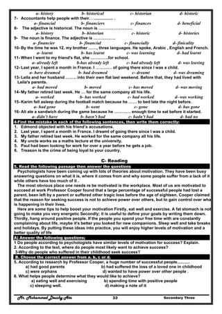 Mr. Mohammed Deushy Ata Secondary Three33
a- history b- historical c- historian d- historic
7- Accountants help people with their. . ................. .
a- financial b- financiers c- finances d- beneficial
8- The adjective is historical. The noun is …………………….
a- history b- historian c- historic d- histories
9- The noun is finance. The adjective is …………….
a- financier b- financial c- financially d- finicality
10- By the time he was 12, my brother ……, three languages. He spoke, Arabic , English and French.
a- learnt b- has learnt c- was learning d- had learnt
11- When I went to my friend's flat, she ………….for school.
a- already left b-has already left c- had already left d- was leaving
12- Last year, I spent a month in France. I ………… of going there since I was a child.
a- have dreamed b- had dreamed c- dreamt d- was dreaming
13- Leila and her husband …….. into their own flat last weekend. Before that, they had lived with
Leila's parents.
a- had moved b- moved c- has moved d- was moving
14- My father retired last week. He … for the same company all his life.
a- worked b- has worked c- had worked d- was working
15- Karim fell asleep during the football match because he …… to bed late the night before.
a- had gone b- went c- gone d- has gone
16- Ali ate a sandwich during the game because he ………… enough time to eat before it started.
a- didn’t have b- hasn’t had c- hadn’t had d- had no
4-Find the mistake in each of the following sentences, then write them correctly:
1. Edmond objected with his friend’s accusations.
2. Last year, I spent a month in France. I dreamt of going there since I was a child.
3. My father retired last week. He worked for the same company all his life.
4. My uncle works as a maths lecture at the university.
5. Paul had been looking for work for over a year before he gets a job.
6. Treason is the crime of being loyal to your country.
C- Reading
5. Read the following passage then answer the questions
Psychologists have been coming up with lots of theories about motivation. They have been busy
answering questions on what it is, where it comes from and why some people suffer from a lack of it
while others have too much of it .
The most obvious place one needs re be motivated is the workplace. Most of us are motivated to
succeed at work Professor Cooper found that a large percentage of successful people had lost a
parent, been left by a parent or suffered other tragic loss before the age of eighteen. Cooper claimed
that the reason for seeking success is not to achieve power over others, but to gain control over what
is happening in their lives.
Here are some tips to help boost your motivation Firstly, eat well and exercise. A fat stomach is not
going to make you very energetic Secondly; it is useful to define your goals by writing them down.
Thirdly, hang around positive people. If the people you spend your free time with are constantly
complaining about life, maybe it's better you looked for new companions. Sleep well and take breaks
and holidays. By putting these ideas into practice, you will enjoy higher levels of motivation and a
better quality of life
A) Answer the following questions;
1 Do people according to psychologists have similar levels of motivation for success? Explain.
2. According to the text, where do people most likely want to achieve success?
3-Why do people who suffered in their childhood seek success?
B. Choose the correct answer from a. b, c or d.
5. According to research by Professor Cooper, a huge number of successful people...........
a) had good parents b) had suffered the loss of a loved one in childhood
c) were orphans d) wanted to have power over other people .
6. What helps people determine what they would like to achieve?
a) eating well and exercising b) spending time with positive people
c) sleeping well. d) making a note of it
 