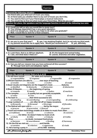 Mr. Mohammed Deushy Ata Secondary Three39
Exercises
Respond the following situation
9.A friend asks you what sort of music you enjoy.
10. A friend asks you whether there is any sort of music you don't like.
11. You want to find out if your friend plays a musical instrument.
12. You would like to find out what music your friend likes. What do you say?
Mention the place, the speakers and the language function in each of the following two mini-
dialogues:
1- A: Could you tell us why you would like to study here?
B: Your biology department has a very good reputation.
A: And if we accept you, what do you hope to do when you graduate?
A: Well, I would like to work for a food company.
2- A: are you in your first year? B: yes, I am studying English, but it is not only my third week.
A: my parents would like me to apply here. Would you recommend it? B: yes, definitely.
3- A: Look there, that is an African elephant. B: It's the largest land animal today.
A: I see, and what does it feed on? B: Leaves, branches and other vegetation.
4- A: Can you tell our viewers how you have achieved all this success?
B: Through hard work and sleepless nights.
Choose the correct answer from a, b, c, or d:
1.He will have overall………….for sales and marketing.
  a) responsibility             b) response                 c) responsible                 d) responsive  
2.Efficient teachers are able to………….new ways of teaching.
  a) revolve                   b) evoke                 c) evolve                         d) evade  
3.Good visuals and diagrams are the magazine's most…………….features.
  a) distilled                 b) distinctly          c) distinction                         d) distinctive  
4.Sham El-Nassim…………..the beginning of spring.
  a) remarks                  b) marks                       c) makes                     d) markets  
5.The samples…………….in quality but are generally acceptable.
  a) value                     b) vote                     c) vary                              d) vow  
6.The team is ………………..their third successive win.
  a) consoling           b) contributing                c) corresponding             d) celebrating  
7.Large numbers of …………are often let off on happy occasions.
  a) fireworks                 b) firewood            c) firetraps                  d) firesides  
8.The festival will open with a ………………...led by the mayor.
  a) process                  b) procession     c) funeral                              d) protest  
9.Travel and modem technology enable us to listen to music from other…………. 
a) traditions       b) areas                   c) cultures                     d) customs  
10. …………….his father, he doesn't listen to music at all.
  a) Likely                  b) Alike                 c) Unlucky                    d) Unlike  
11. Poor ………………, no doubt, increased food prices.
  a) harvests                b) nourishment               c) feeding                 d) harmony  
12. On the Eid we visit our……………….and friends.
  a) enemies                    b) relatives            c) opponents                      d) rivals  
13. He's having a party in ……………..of his 84th birthday.
- Place: …………… - Speaker A: ………………. - Speaker B: ………..…… Function: ……………………
- Place: …………… - Speaker A: ………………. - Speaker B: ………..…… Function: ……………………
- Place: …………… - Speaker A: ………………. - Speaker B: ………..…… Function: ……………………
- Place: …………… - Speaker A: ………………. - Speaker B: ………..…… Function: ……………………
 