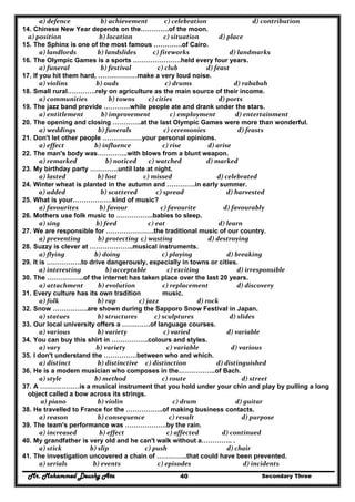 Mr. Mohammed Deushy Ata Secondary Three40
  a) defence                   b) achievement           c) celebration                    d) contribution  
14. Chinese New Year depends on the………….of the moon.
  a) position                  b) location                  c) situation            d) place  
15. The Sphinx is one of the most famous ………….of Cairo.
  a) landlords              b) landslides           c) fireworks                    d) landmarks  
16. The Olympic Games is a sports ………………….held every four years.
  a) funeral                   b) festival              c) club                  d) feast  
17. If you hit them hard, ………………make a very loud noise.
  a) violins                b) ouds                   c) drums                      d) rababah  
18. Small rural………….rely on agriculture as the main source of their income.
  a) communities              b) towns        c) cities                          d) ports  
19. The jazz band provide …………while people ate and drank under the stars.
  a) entitlement     b) improvement             c) employment             d) entertainment  
20. The opening and closing ………….at the last Olympic Games were more than wonderful.
  a) weddings    b) funerals                  c) ceremonies                     d) feasts  
21. Don't let other people ………………your personal opinions.
  a) effect               b) influence                  c) rise                  d) arise  
22. The man's body was…………..with blows from a blunt weapon.
  a) remarked        b) noticed        c) watched                 d) marked  
23. My birthday party ………….until late at night.
  a) lasted                 b) lost                  c) missed                         d) celebrated  
24. Winter wheat is planted in the autumn and ………….in early summer.
           a) added                   b) scattered            c) spread                 d) harvested 
25. What is your………………kind of music?
  a) favourites    b) favour                c) favourite               d) favourably  
26. Mothers use folk music to ……………..babies to sleep.
  a) sing                b) feed                     c) eat                          d) learn  
27. We are responsible for ………………….the traditional music of our country.
  a) preventing   b) protecting  c) wasting                   d) destroying  
28. Suzzy is clever at ………………..musical instruments.
  a) flying               b) doing                 c) playing                 d) breaking  
29. It is …………….to drive dangerously, especially in towns or cities.
  a) interesting        b) acceptable      c) exciting                        d) irresponsible  
30. The ……………..of the internet has taken place over the last 20 years.
  a) attachment   b) evolution              c) replacement                   d) discovery  
31. Every culture has its own tradition music.
  a) folk                 b) rap               c) jazz                         d) rock  
32. Snow …………….are shown during the Sapporo Snow Festival in Japan.
  a) statues                 b) structures           c) sculptures                   d) slides  
33. Our local university offers a ………….of language courses.
  a) various                 b) variety                  c) varied                    d) variable  
34. You can buy this shirt in ……………..colours and styles.
  a) vary                b) variety                    c) variable                    d) various  
35. I don't understand the ……………between who and which.
  a) distinct                 b) distinctive     c) distinction                    d) distinguished  
36. He is a modem musician who composes in the……………..of Bach.
  a) style               b) method                 c) route                           d) street  
37. A ………………is a musical instrument that you hold under your chin and play by pulling a long
object called a bow across its strings.
   a) piano                 b) violin                        c) drum                       d) guitar  
38. He travelled to France for the ……………..of making business contacts.
  a) reason                 b) consequence                c) result                           d) purpose  
39. The team's performance was ……………….by the rain.
  a) increased               b) effect                    c) affected              d) continued  
40. My grandfather is very old and he can't walk without a………….. .
  a) stick            b) slip                        c) push                                d) chair  
41. The investigation uncovered a chain of …………..that could have been prevented.
  a) serials              b) events              c) episodes                            d) incidents  
 