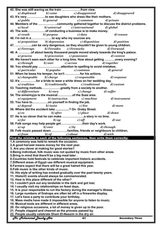 Mr. Mohammed Deushy Ata Secondary Three41
42. She was still waving as the train ……………….from view.
  a) displeased     b) came                 c) disappointed                          d) disappeared  
43. It's very ………………to see daughters who dress like their mothers.
  a) public               b) general                      c) common                   d) private  
44. Members of the ……………….community gathered together to discuss the district problems.
  a) local                 b) universal             c) international                 d) global  
45. The sole………………of conducting a business is to make money.
  a) result               b) purpose                      c) duty                                 d) reason  
46. I'm not in a…………………to say who my sources are.
  a) preposition    b) depression            c) disposition                     d) position  
47. ……………..can be very dangerous, so they shouldn't be given to young children.
  a) Firetraps     b) Firesides         c) Fireworks                       d) Firewood  
48. A ………….of about twenty thousand people moved slowly towards the king's palace.
  a) process             b) procession         c) possession                            d) contest  
49. We haven't seen each other for a long time. How about getting ………..every evening?
  a) through                b) over                 c) across                              d) together  
50. You should pay …………………..attention to spelling to avoid mistakes.
  a) particular     b) popular                 c) common                        d) general  
51. When he loses his temper, he isn't ……………for his actions.
  a) changeable   b) charge                   c) responsible                       d) response  
52. It's …………….for a bride to wear a white dress on her wedding day.
  a) tradition                b) traditionally             c) traditional             d) custom  
53. Teaching methods……………….greatly from a society to another.
  a) differentiate         b) vary                       c) change                  d) suffer  
54. The simsimyya is the musical……………of the Suez area.
  a) equipment        b) instruction              c) machine                    d) instrument  
55. You have to…………….on yourself in finding the job.
  a) depend                   b) insist                         c) live                              d) move  
56. Where did the accident take ................? On Oraby Street.
  a) to                           b) after                       c) place                       d) down  
57. He is so clever that he can make ………………….a story in no time.
  a) for                              b) up                      c) off                              d) out  
58. Folk songs may help people get………………….their day's work.
  a) up                           b) over                       c) by                           d) through  
59. Folk music passed down …………….families, friends or neighbours to children.
  a) from                  b) of                    c) about                                d) with  
Find the mistake in each of the following sentences, then write them correctly:
1.A ceremony was held to remark the occasion.
2.A good harvest means money for the next year.
3. Are you clever at making for good stories?
4.Being individual, folk music was not quoted by music from other areas.
5.Bring in mind that there'll be a big meal later .
6.Countries hold festivals to celebrate important historic accidents.
7.Different areas of Egypt use different musical equipment.
8.Farmers expect that there will be a great hatred this year.
9.Folk music is like other kinds of music.
10. His style of writing has evoked gradually over the past twenty years.
11. HistoriC events should always be commemorated.
12. How is this place different of the other?
13. I couldn't pick out any landslide in the dark and got lost.
14. I usually visit my relationships on feast days.
15. It is your responsible to run the factory during the manager's illness.
16. Large numbers of firetraps are often let off in a fireworks display.
17. Let's have a party to contribute your birthday.
18. Mass media have made it impossible for anyone to listen to music.
19. Musical tools are different in different areas.
20. On religious occasions, a lot of money is given up to the poor.
21. People clapped and cheered as the process passed by.
22. People usually celebrate Sham EI-Nessim in the dry air.
 