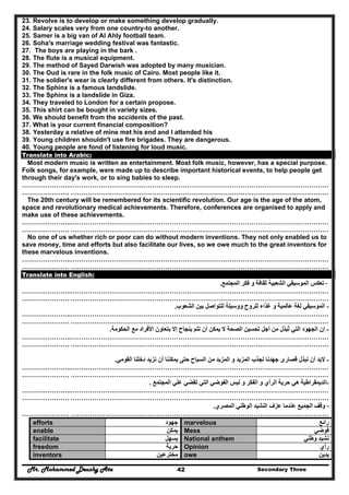 Mr. Mohammed Deushy Ata Secondary Three42
23. Revolve is to develop or make something develop gradually.
24. Salary scales very from one country-to another.
25. Samer is a big van of Al Ahly football team.
26. Soha's marriage wedding festival was fantastic.
27. The boys are playing in the bark .
28. The flute is a musical equipment.
29. The method of Sayed Darwish was adopted by many musician.
30. The Oud is rare in the folk music of Cairo. Most people like it.
31. The soldier's wear is clearly different from others. It's distinction.
32. The Sphinx is a famous landslide.
33. The Sphinx is a landslide in Giza.
34. They traveled to London for a certain propose.
35. This shirt can be bought in variety sizes.
36. We should benefit from the accidents of the past.
37. What is your current financial composition?
38. Yesterday a relative of mine met his end and I attended his
39. Young children shouldn't use fire brigades. They are dangerous.
40. Young people are fond of listening for loud music.
Translate into Arabic:
Most modern music is written as entertainment. Most folk music, however, has a special purpose.
Folk songs, for example, were made up to describe important historical events, to help people get
through their day's work, or to sing babies to sleep.
…………………..…………………………………………………………………………………………………………
…………………. …………………………………………………………………………………………………………
The 20th century will be remembered for its scientific revolution. Our age is the age of the atom,
space and revolutionary medical achievements. Therefore, conferences are organised to apply and
make use of these achievements.
…………………..…………………………………………………………………………………………………………
…………………. …………………………………………………………………………………………………………
No one of us whether rich or poor can do without modern inventions. They not only enabled us to
save money, time and efforts but also facilitate our lives, so we owe much to the great inventors for
these marvelous inventions.
…………………..…………………………………………………………………………………………………………
…………………. …………………………………………………………………………………………………………
Translate into English:
-‫المجتمع‬ ‫فكر‬ ‫و‬ ‫ثقافة‬ ‫الشعبية‬ ‫الموسيقي‬ ‫تعكس‬.
…………………..…………………………………………………………………………………………………………
…………………. …………………………………………………………………………………………………………
-‫الشعوب‬ ‫بين‬ ‫للتواصل‬ ‫ووسيلة‬ ‫للروح‬ ‫غذاء‬ ‫و‬ ‫عالمية‬ ‫لغة‬ ‫الموسيقي‬.
…………………..…………………………………………………………………………………………………………
…………………. …………………………………………………………………………………………………………
-‫إن‬‫األف‬ ‫بتعاون‬ ‫إال‬ ‫بنجاح‬ ‫تتم‬ ‫أن‬ ‫يمكن‬ ‫ال‬ ‫الصحة‬ ‫تحسين‬ ‫أجل‬ ‫من‬ ‫تبذل‬ ‫التي‬ ‫الجھود‬ُ‫الحكومة‬ ‫مع‬ ‫راد‬.
…………………..…………………………………………………………………………………………………………
…………………. …………………………………………………………………………………………………………
-‫القومي‬ ‫دخلنا‬ ‫نزيد‬ ‫أن‬ ‫يمكننا‬ ‫حتى‬ ‫السياح‬ ‫من‬ ‫المزيد‬ ‫و‬ ‫المزيد‬ ‫لجذب‬ ‫جھدنا‬ ‫قصارى‬ ‫نبذل‬ ‫أن‬ ‫البد‬.
…………………..…………………………………………………………………………………………………………
…………………. …………………………………………………………………………………………………………
-‫المجتمع‬ ‫علي‬ ‫تقضي‬ ‫التي‬ ‫الفوضي‬ ‫ليس‬ ‫و‬ ‫الفكر‬ ‫و‬ ‫الرأي‬ ‫حرية‬ ‫ھي‬ ‫الديمقراطية‬.
…………………..…………………………………………………………………………………………………………
…………………. …………………………………………………………………………………………………………
-‫الوطن‬ ‫النشيد‬ ‫عزف‬ ‫عندما‬ ‫الجميع‬ ‫وقف‬‫المصري‬ ‫ي‬.
…………………. …………………………………………………………………………………………………………
efforts ‫جھود‬ marvelous ‫رائع‬
enable ‫يمكن‬ Mess ‫فوضي‬
facilitate ‫يسھل‬ National anthem ‫وطني‬ ‫نشيد‬
freedom ‫حرية‬ Opinion ‫رأي‬
inventors ‫مخترعين‬ owe ‫يدين‬
 
