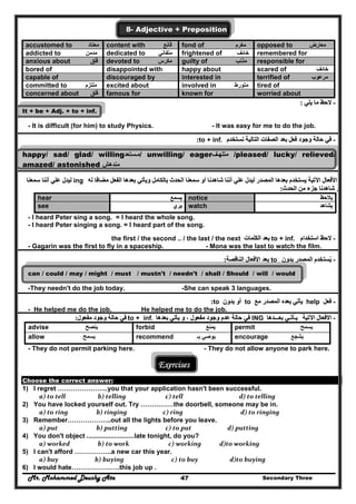 Mr. Mohammed Deushy Ata Secondary Three47
8- Adjective + Preposition
accustomed to ‫معتاد‬ content with ‫قانع‬ fond of ‫مغرم‬ opposed to ‫معارض‬
addicted to ‫مدمن‬ dedicated to ‫متفاني‬ frightened of ‫خائف‬ remembered for
anxious about ‫قلق‬ِ َ devoted to ‫مكرس‬ guilty of ‫مذنب‬ responsible for
bored of disappointed with happy about scared of ‫خائف‬
capable of discouraged by interested in terrified of ‫مرعوب‬
committed to ‫ملتزم‬ excited about involved in ‫متورط‬ tired of
concerned about ‫قلق‬ famous for known for worried about
--‫يلي‬ ‫ما‬ ‫الحظ‬‫يلي‬ ‫ما‬ ‫الحظ‬::
It + be + Adj. + to + inf.
- It is difficult (for him) to study Physics. - It was easy for me to do the job.
--‫نستخدم‬ ‫التالية‬ ‫الصفات‬ ‫بعد‬ ‫فعل‬ ‫وجود‬ ‫حالة‬ ‫في‬‫نستخدم‬ ‫التالية‬ ‫الصفات‬ ‫بعد‬ ‫فعل‬ ‫وجود‬ ‫حالة‬ ‫في‬to + inf..::
happy/ sad/ glad/ willing‫ستعد‬‫م‬‫ستعد‬‫/م‬ unwilling/ eager‫ف‬‫متلھ‬‫ف‬‫متلھ‬ /pleased/ lucky/ relieved/
amazed/ astonished ‫مندھش‬‫مندھش‬
--‫اآل‬ ‫األفعال‬‫اآل‬ ‫األفعال‬‫له‬ ‫مضافا‬ ‫الفعل‬ ‫بعدھا‬ ‫ويأتي‬ ‫بالكامل‬ ‫الحدث‬ ‫سمعنا‬ ‫أو‬ ‫شاھدنا‬ ‫أننا‬ ‫علي‬ ‫ليدل‬ ‫المصدر‬ ‫بعدھا‬ ‫يستخدم‬ ‫تية‬‫له‬ ‫مضافا‬ ‫الفعل‬ ‫بعدھا‬ ‫ويأتي‬ ‫بالكامل‬ ‫الحدث‬ ‫سمعنا‬ ‫أو‬ ‫شاھدنا‬ ‫أننا‬ ‫علي‬ ‫ليدل‬ ‫المصدر‬ ‫بعدھا‬ ‫يستخدم‬ ‫تية‬ing‫سمعنا‬ ‫أننا‬ ‫علي‬ ‫ليدل‬‫سمعنا‬ ‫أننا‬ ‫علي‬ ‫ليدل‬
‫الحدث‬ ‫من‬ ‫جزء‬ ‫شاھدنا‬ ‫أو‬‫الحدث‬ ‫من‬ ‫جزء‬ ‫شاھدنا‬ ‫أو‬::
‫يالحظ‬‫يالحظ‬notice‫يسمع‬‫يسمع‬hear
‫يشاھد‬‫يشاھد‬watch‫يري‬‫يري‬see
- I heard Peter sing a song. = I heard the whole song.
- I heard Peter singing a song. = I heard part of the song.
--‫استخدام‬ ‫الحظ‬‫استخدام‬ ‫الحظ‬to + inf.‫الكلمات‬ ‫بعد‬‫الكلمات‬ ‫بعد‬the first / the second .. / the last / the next
- Gagarin was the first to fly in a spaceship. - Mona was the last to watch the film.
--‫يست‬ُ‫يست‬ُ‫بدون‬ ‫المصدر‬ ‫خدم‬‫بدون‬ ‫المصدر‬ ‫خدم‬to‫الناقصة‬ ‫األفعال‬ ‫بعد‬‫الناقصة‬ ‫األفعال‬ ‫بعد‬::
can / could / may / might / must / mustn't / needn't / shall / Should / will / would
-They needn't do the job today. -She can speak 3 languages.
--‫فعل‬‫فعل‬help‫المص‬ ‫بعده‬ ‫يأتي‬‫المص‬ ‫بعده‬ ‫يأتي‬‫مع‬ ‫در‬‫مع‬ ‫در‬to‫بدون‬ ‫أو‬‫بدون‬ ‫أو‬to::
- He helped me do the job. He helped me to do the job.
--‫اآلتية‬ ‫األفعال‬‫اآلتية‬ ‫األفعال‬‫بعـــدھا‬ ‫يـأتـي‬‫بعـــدھا‬ ‫يـأتـي‬ING‫بعدھا‬ ‫يأتي‬ ‫و‬ ، ‫مفعول‬ ‫وجود‬ ‫عدم‬ ‫حالة‬ ‫في‬‫بعدھا‬ ‫يأتي‬ ‫و‬ ، ‫مفعول‬ ‫وجود‬ ‫عدم‬ ‫حالة‬ ‫في‬to + inf..‫مفعول‬ ‫وجود‬ ‫حالة‬ ‫في‬‫مفعول‬ ‫وجود‬ ‫حالة‬ ‫في‬::
permit ‫يسمح‬forbid ‫يمنع‬advise ‫ينصح‬
encourage ‫يشجع‬recommend ‫بـ‬ ‫يوصي‬allow ‫يسمح‬
- They do not permit parking here. - They do not allow anyone to park here.
Exercises
Choose the correct answer:
1) I regret …………………..you that your application hasn't been successful.
  a) to tell                 b) telling                   c) tell                         d) to telling  
2) You have locked yourself out. Try ……………the doorbell, someone may be in.
  a) to ring                b) ringing                c) ring                          d) to ringing  
3) Remember………………..out all the lights before you leave.
  a) put                b) putting                   c) to put                      d) putting  
4) You don't object ..........................late tonight, do you?
  a) worked                 b) to work                     c) working            d)to working  
5) I can't afford ……………..a new car this year.
  a) buy               b) buying                       c) to buy                     d)to buying 
6) I would hate………………….this job up .
 