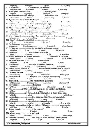 Mr. Mohammed Deushy Ata Secondary Three48
  a) giving                 b) to give                      c)give                        d) to giving  
7) I can't stand ……………..a suit in such hot weather.
  a) to wearing             b) to wear                   c) wear                d) wearing  
8) Don't spend too much time………………….computer games.
  a) play               b) playing                    c) played                       d) to play  
9) Despite the difficulties, we hope……………….the African cup.
  a) winning                      b) win                     c) to winning                     d) to win  
10) My sister has never been able to quit………………. .
  a) smoking                    b) smoke                     c) smokes                      d) to smoke  
11) I started ………………..for the bank twenty years ago .
  a) work                b) worked                         c) working                         d) to working  
12) When I was a child, I used to imagine………..a pilot
  a) becoming              b) to become             c) becomes                        d) become  
13) John mailed the letter and remembered ………………..it later.
  a) mailing                b) to mail                         c) to mailing                        d) mails  
14) Ahmed doesn't smoke any more. This means he stopped ……………… .
  a) to smoke                b) to smoking              c) smoking                           d) smoke  
15) I don't mind cooking but I hate………………… .
           a) iron               b) to ironing      c) ironed               d) ironing  
16) The flat needs …………….. .
         a) decorate            b) to be decorated                   c) decorated                    d) to decorate  
17) I've delayed ………………..to the dentist for as long as I could.
  a) going                b) go                         c) to go                        d) to going  
18) I promised…………………my homework carefully
  a) do                    b) doing                        c) to do                     d) to doing  
19) On her way home, my mother stopped ……………a few things at the store.
  a) picking up             b) pick up                        c) picks up                        d) to pick up  
20) We prefer watching IV to …………….to the cinema.
  a) going             b) go                            c) goes                              d) went  
21) I can't stand ………………with him as he talks so much.
  a) stayed                b) stay                c) to staying                           d) staying  
22) Ahmed looked forward to ……………..all his friends when he was in hospital .
  a) have seen              b) seeing                     c) saw                                d)see 
23) The shop refused ………………his cheque.
  a} accepting               b) accept                     c) to accept                    d) accepted  
24) She deserved ………………the prize. She is always hardworking.
  a) win                     b) wins.                      c) to win                        d) winning  
25) He avoided ………………….the most difficult questions.
  a) to answer                  b) answering                c) answer                  d) answered  
26) I have decided ………………….the piano.
  a} learn                  b) to learning                           c) learning             d) to learn  
27) I like……………..on the beach. I always spend my holidays sunbathing.
  a) lied                  b) lie                    c) lying                                 d) lies  
28) I'd like………………..on the beach today .It's too hot to do anything else.
  a) to lie                  b) lying                      c) lie                               d) to lying  
29) I remember …………………….this book, but I don't know who wrote it.
  a) to read                    b) reading                c) read                        d) reads  
30) She agreed………………..an article on classical music.
  a) write                  b) writing                  c) to write                      d) to writing  
31) It would be marvelous to fly in a balloon. I'd love ……………..in one someday.
  a) flying                    b) flies                            c) fly                         d) to fly  
32) Do you regret…………………to the concert ?
  a) go                              b) going                          c) to go                          d) goes  
33) We arranged …………… at 9 o'clock.
  a) met              b) to meet                     c) meet                d) meeting  
34) I don't recommend ………….on a long car ride if you don't like travelling.
  a) going             b) to go                     c) go                         d) will go  
 