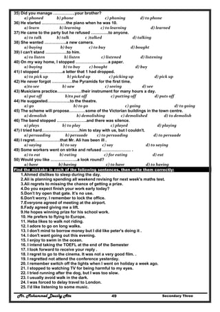 Mr. Mohammed Deushy Ata Secondary Three49
35) Did you manage …………….your brother?
  a) phoned             b) phone                      c) phoning                d) to phone  
36) He started ………………the piano when he was 10.
  a) learn                b) learning              c) to learning              d) learned  
37) He came to the party but he refused ………….to anyone.
  a) to talk             b) talk               c )talked                       d) talking  
38) She wanted …………….a new camera.
  a) buying                 b) buy                  c) to buy                     d) bought  
39) I can't stand …………….to him.
  a) to listen                     b) listen                  c) listened                 d) listening  
40) On my way home, I stopped ……………………a paper.
  a) buying                    b) to buy     c) bought                          d) buy  
41) I stopped ……………..a letter that 1 had dropped.
  a) to pick up          b) picked up            c) picking up                  d) pick up  
42) He never forgot ……………the Pyramids for the first time.
  a)to see                   b) saw                      c) seeing                   d) see  
43) Musicians practice………………their instrument for many hours a day.
  a) put off                      b)to put off              c) putting off                    d) puts off  
44) He suggested……………..to the theatre.
  a) go                               b) to go                 c) going                         d) to going  
45) The scheme will propose…………some of the Victorian buildings in the town centre.
  a) demolish                    b) demolishing                 c) demolished              d) to demolish  
46) The band stopped ………………….and there was silence.
  a) plays                   b) to play                            c) played                     d) playing  
47) I tried hard……………………….him to stay with us, but I couldn't.
  a) persuading        b) persuade          c) to persuading                 d) to persuade  
48) I regret……………….that Mr. Ali has been ill .
  a) saying                 b) to say                   c) say                       d) to saying  
49) Some workers went on strike and refused ………………… .
  a) to eat                b) eating                     c) for eating                           d) eat  
50) Would you like ………………..a look round?
  a) have               b) having                       c) to have                       d) to having  
Find the mistake in each of the following sentences, then write them correctly:
1.Ahmed dislikes to sleep during the day.
2.Ali is planning spending all weekend revising for next week's maths test.
3.Ali regrets to missing the chance of getting a prize.
4.Do you expect finish your work early today?
5.Don’t try open that gate. It’s no use.
6.Don't worry. I remember to lock the office.
7.Everyone agreed of meeting at the airport.
8.Fady agreed giving me a lift.
9.He hopes winning prize for his school work.
10. He prefers to flying to Europe.
11. Heba likes to walk not riding.
12. I adore to go on long walks.
13. I don't mind to borrow money but I did like peter's doing it .
14. I don't want going out this evening.
15. I enjoy to swim in the ocean.
16. I intend taking the TOEFL at the end of the Semester
17. I look forward to receive your reply .
18. I regret to go to the cinema. It was not a very good film. .
19. I regretted not attend the conference yesterday.
20. I remember switch off the lights when I went on holiday a week ago.
21. I stopped to watching TV for being harmful to my eyes.
22. I tried running after the dog, but I was too slow.
23. I usually avoid walk in the dark.
24. I was forced to delay travel to London.
25. I’d like listening to some music.
 