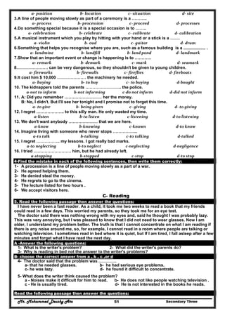 Mr. Mohammed Deushy Ata Secondary Three51
a‐ position   b‐ location   c‐ situation   d‐ site  
3.A line of people moving slowly as part of a ceremony is a ………..
a‐ process   b‐ procession   c‐ proceed   d‐ processes 
4.Do something special because it is a special occasion is to ……..
a‐ celebration   b‐ celebrate   c‐ calibrate  d‐ calibration 
5.A musical instrument which you play by hitting with your hand or a stick is a …….
a‐ violin   b‐ oud  c‐ guitar   d‐ drum  
6.Something that helps you recognise where you are, such as a famous building is a ................... .
a‐ landmine   b‐ landfill  b‐ land pond  d‐ landmark 
7.Show that an important event or change is happening is to …………
a‐ remark   b‐ demark   c‐ mark   d‐ seamark 
8.…………………. can be very dangerous, so they shouldn't be given to young children.
a‐ fireworks  b‐ firewalls  c‐ fireflies  d‐ fireboats 
9.It cost him $ 10,000 ………………… the machinery he needed.
a‐ buying  b‐ to buy  c‐ to buying  d‐bought 
10. The kidnappers told the parents …………………….. the police.
a‐not to inform  b‐not informing  c‐do not inform  d‐did not inform 
11. A: Did you remember ……………………… her the money.
B: No, I didn't. But I'll see her tonight and I promise not to forget this time.
a‐ to give  b‐ being given  c‐ giving  d‐ to giving 
12. I regret ……………….. to this silly man. He only wasted my time.
a‐listen  b‐to listen  c‐listening  d‐to listening 
13. We don't want anybody ………………… that we are here.
a‐know  b‐knowing  c‐known  d‐to know 
14. Imagine living with someone who never stops ……………...
a‐to talk  b‐talking  c‐to talking  d‐talked 
15. I regret …………….. my lessons. I got really bad marks.
a‐to neglecting  b‐to neglect  c‐neglecting  d‐negligence 
16. I tried ……………………… him, but he had already left.
a‐stopping  b‐stopped  c‐stop  d‐to stop 
4-Find the mistake in each of the following sentences, then write them correctly:
1- A procession is a line of people moving slowly as a part of a war.
2- He agreed helping them.
3- He denied steal the money.
4- He regrets to go to the cinema.
5- The lecture listed for two hours .
6- We accept visitors here.
C- Reading
5. Read the following passage then answer the questions:
I have never been a fast reader. As a child, it took me two weeks to read a book that my friends
could read in a few days. This worried my parents, so they took me for an eye test.
The doctor said there was nothing wrong with my eyes and, said he thought I was probably lazy.
This was very annoying, but I was pleased to know that I did not need to wear glasses. Now I am
older, I understand my problem better. The truth is that I cannot concentrate on what I am reading if
there is any noise around me, so, for example, I cannot read in a room where people are talking or
watching television. I sometimes read in bed where it is quiet, but If I am tired, I fall asleep after a few
minutes and forget what I have read the next day.
A -Answer the following questions:
1- What is the writer's problem? 2- What did the writer's parents do?
3- Why is reading in bed not the answer to the writer's problems?
B- choose the correct answer from a , b , c ,or d
4- The doctor said that the problem was ………….
a- that he needed glasses. b- he had serious eye problems.
c- he was lazy. d- he found it difficult to concentrate.
5- What does the writer think caused the problem?
a - Noises make it difficult for him to read. b- He does not like people watching television .
c - He is usually tired. d- He is not interested in the books he reads.
Read the following passage then answer the questions:
 